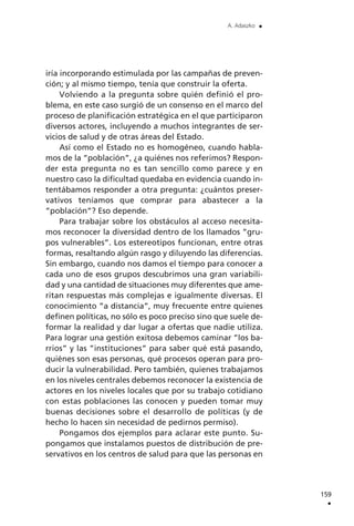 iría incorporando estimulada por las campañas de preven-
ción; y al mismo tiempo, tenía que construir la oferta.
Volviendo a la pregunta sobre quién definió el pro-
blema, en este caso surgió de un consenso en el marco del
proceso de planificación estratégica en el que participaron
diversos actores, incluyendo a muchos integrantes de ser-
vicios de salud y de otras áreas del Estado.
Así como el Estado no es homogéneo, cuando habla-
mos de la ”población”, ¿a quiénes nos referimos? Respon-
der esta pregunta no es tan sencillo como parece y en
nuestro caso la dificultad quedaba en evidencia cuando in-
tentábamos responder a otra pregunta: ¿cuántos preser-
vativos teníamos que comprar para abastecer a la
”población”? Eso depende.
Para trabajar sobre los obstáculos al acceso necesita-
mos reconocer la diversidad dentro de los llamados ”gru-
pos vulnerables”. Los estereotipos funcionan, entre otras
formas, resaltando algún rasgo y diluyendo las diferencias.
Sin embargo, cuando nos damos el tiempo para conocer a
cada uno de esos grupos descubrimos una gran variabili-
dad y una cantidad de situaciones muy diferentes que ame-
ritan respuestas más complejas e igualmente diversas. El
conocimiento ”a distancia”, muy frecuente entre quienes
definen políticas, no sólo es poco preciso sino que suele de-
formar la realidad y dar lugar a ofertas que nadie utiliza.
Para lograr una gestión exitosa debemos caminar ”los ba-
rrios” y las ”instituciones” para saber qué está pasando,
quiénes son esas personas, qué procesos operan para pro-
ducir la vulnerabilidad. Pero también, quienes trabajamos
en los niveles centrales debemos reconocer la existencia de
actores en los niveles locales que por su trabajo cotidiano
con estas poblaciones las conocen y pueden tomar muy
buenas decisiones sobre el desarrollo de políticas (y de
hecho lo hacen sin necesidad de pedirnos permiso).
Pongamos dos ejemplos para aclarar este punto. Su-
pongamos que instalamos puestos de distribución de pre-
servativos en los centros de salud para que las personas en
159
.
A. Adaszko .
 