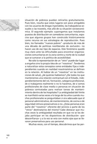 situación de pobreza puedan retirarlos gratuitamente.
Pues bien, resulta que estos lugares son poco amigables
con los usuarios de drogas inyectables, las trabajadoras se-
xuales o las travestis, más allá de su situación socioeconó-
mica. El segundo ejemplo: supongamos que instalamos
puestos de distribución en comedores comunitarios, espa-
cios que algunos grupos han construido históricamente
como recurso en sus estrategias de reproducción. Pues
bien, los llamados ”nuevos pobres” –producto de más de
una década de políticas neoliberales de exclusión– no
hacen uso de ese tipo de espacios. Este fenómeno quedó
muy claro ante las dificultades para encontrar organiza-
ciones comunitarias en la zona centro y norte de la ciudad
que se sumaran a la política de accesibilidad.
No sólo la representación de un ”otro” puede dar lugar
a engaños sino la propia idea de un ”nosotros”. Tendemos
a naturalizar estos conceptos como entidades fijas e inde-
pendientes cuando en realidad nosotros/otros se definen
en la relación. Al hablar de un ”nosotros” en las institu-
ciones de salud, ¿de quiénes hablamos? ¿De todos los que
mantenemos una relación contractual con el Estado, inde-
pendientemente del rol, formación, categoría profesional,
de si trabajamos realmente o no lo hacemos, de si somos
profesionales de clase media o personas en situación de
pobreza contratadas para realizar tareas de manteni-
miento dentro de los hospitales? La ambigüedad del límite
se manifestó varias veces a lo largo de los años cuando mu-
chos profesionales se preguntaban si era adecuado que el
personal administrativo, de mantenimiento, de cocina o de
seguridad retirara preservativos o no. ¿Estas personas eran
parte del “nosotros” oferente del servicio o parte de los
”otros” destinatarios del mismo? Cabe destacar que mu-
chas veces la ambigüedad resultaba en que no se los de-
jaba participar en los dispositivos de distribución –por
desconfianza– y a la vez se veía con malos ojos que se lle-
varan preservativos para uso personal.
Muchas veces, con el tiempo, descubrimos que las per-
160
.
. hechos y palabras
 