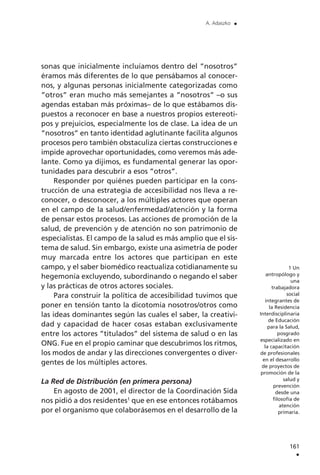sonas que inicialmente incluíamos dentro del ”nosotros”
éramos más diferentes de lo que pensábamos al conocer-
nos, y algunas personas inicialmente categorizadas como
”otros” eran mucho más semejantes a ”nosotros” –o sus
agendas estaban más próximas– de lo que estábamos dis-
puestos a reconocer en base a nuestros propios estereoti-
pos y prejuicios, especialmente los de clase. La idea de un
”nosotros” en tanto identidad aglutinante facilita algunos
procesos pero también obstaculiza ciertas construcciones e
impide aprovechar oportunidades, como veremos más ade-
lante. Como ya dijimos, es fundamental generar las opor-
tunidades para descubrir a esos ”otros”.
Responder por quiénes pueden participar en la cons-
trucción de una estrategia de accesibilidad nos lleva a re-
conocer, o desconocer, a los múltiples actores que operan
en el campo de la salud/enfermedad/atención y la forma
de pensar estos procesos. Las acciones de promoción de la
salud, de prevención y de atención no son patrimonio de
especialistas. El campo de la salud es más amplio que el sis-
tema de salud. Sin embargo, existe una asimetría de poder
muy marcada entre los actores que participan en este
campo, y el saber biomédico reactualiza cotidianamente su
hegemonía excluyendo, subordinando o negando el saber
y las prácticas de otros actores sociales.
Para construir la política de accesibilidad tuvimos que
poner en tensión tanto la dicotomía nosotros/otros como
las ideas dominantes según las cuales el saber, la creativi-
dad y capacidad de hacer cosas estaban exclusivamente
entre los actores ”titulados” del sistema de salud o en las
ONG. Fue en el propio caminar que descubrimos los ritmos,
los modos de andar y las direcciones convergentes o diver-
gentes de los múltiples actores.
La Red de Distribución (en primera persona)
En agosto de 2001, el director de la Coordinación Sida
nos pidió a dos residentes1
que en ese entonces rotábamos
por el organismo que colaborásemos en el desarrollo de la
161
.
A. Adaszko .
1 Un
antropólogo y
una
trabajadora
social
integrantes de
la Residencia
Interdisciplinaria
de Educación
para la Salud,
posgrado
especializado en
la capacitación
de profesionales
en el desarrollo
de proyectos de
promoción de la
salud y
prevención
desde una
filosofía de
atención
primaria.
 