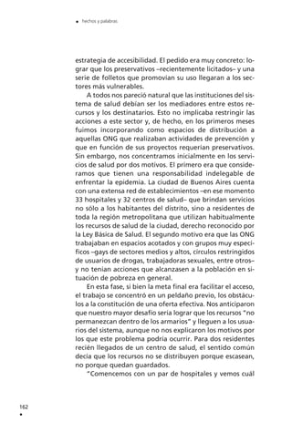 estrategia de accesibilidad. El pedido era muy concreto: lo-
grar que los preservativos –recientemente licitados– y una
serie de folletos que promovían su uso llegaran a los sec-
tores más vulnerables.
A todos nos pareció natural que las instituciones del sis-
tema de salud debían ser los mediadores entre estos re-
cursos y los destinatarios. Esto no implicaba restringir las
acciones a este sector y, de hecho, en los primeros meses
fuimos incorporando como espacios de distribución a
aquellas ONG que realizaban actividades de prevención y
que en función de sus proyectos requerían preservativos.
Sin embargo, nos concentramos inicialmente en los servi-
cios de salud por dos motivos. El primero era que conside-
ramos que tienen una responsabilidad indelegable de
enfrentar la epidemia. La ciudad de Buenos Aires cuenta
con una extensa red de establecimientos –en ese momento
33 hospitales y 32 centros de salud– que brindan servicios
no sólo a los habitantes del distrito, sino a residentes de
toda la región metropolitana que utilizan habitualmente
los recursos de salud de la ciudad, derecho reconocido por
la Ley Básica de Salud. El segundo motivo era que las ONG
trabajaban en espacios acotados y con grupos muy especí-
ficos –gays de sectores medios y altos, círculos restringidos
de usuarios de drogas, trabajadoras sexuales, entre otros–
y no tenían acciones que alcanzasen a la población en si-
tuación de pobreza en general.
En esta fase, si bien la meta final era facilitar el acceso,
el trabajo se concentró en un peldaño previo, los obstácu-
los a la constitución de una oferta efectiva. Nos anticiparon
que nuestro mayor desafío sería lograr que los recursos ”no
permanezcan dentro de los armarios” y lleguen a los usua-
rios del sistema, aunque no nos explicaron los motivos por
los que este problema podría ocurrir. Para dos residentes
recién llegados de un centro de salud, el sentido común
decía que los recursos no se distribuyen porque escasean,
no porque quedan guardados.
”Comencemos con un par de hospitales y vemos cuál
162
.
. hechos y palabras
 
