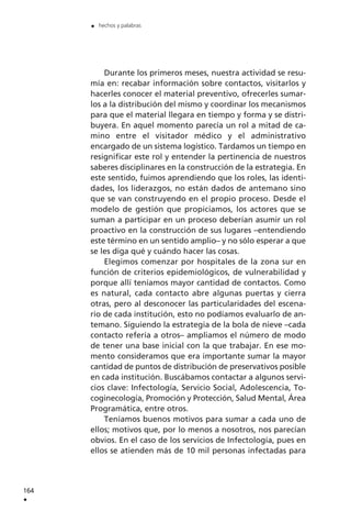 Durante los primeros meses, nuestra actividad se resu-
mía en: recabar información sobre contactos, visitarlos y
hacerles conocer el material preventivo, ofrecerles sumar-
los a la distribución del mismo y coordinar los mecanismos
para que el material llegara en tiempo y forma y se distri-
buyera. En aquel momento parecía un rol a mitad de ca-
mino entre el visitador médico y el administrativo
encargado de un sistema logístico. Tardamos un tiempo en
resignificar este rol y entender la pertinencia de nuestros
saberes disciplinares en la construcción de la estrategia. En
este sentido, fuimos aprendiendo que los roles, las identi-
dades, los liderazgos, no están dados de antemano sino
que se van construyendo en el propio proceso. Desde el
modelo de gestión que propiciamos, los actores que se
suman a participar en un proceso deberían asumir un rol
proactivo en la construcción de sus lugares –entendiendo
este término en un sentido amplio– y no sólo esperar a que
se les diga qué y cuándo hacer las cosas.
Elegimos comenzar por hospitales de la zona sur en
función de criterios epidemiológicos, de vulnerabilidad y
porque allí teníamos mayor cantidad de contactos. Como
es natural, cada contacto abre algunas puertas y cierra
otras, pero al desconocer las particularidades del escena-
rio de cada institución, esto no podíamos evaluarlo de an-
temano. Siguiendo la estrategia de la bola de nieve –cada
contacto refería a otros– ampliamos el número de modo
de tener una base inicial con la que trabajar. En ese mo-
mento consideramos que era importante sumar la mayor
cantidad de puntos de distribución de preservativos posible
en cada institución. Buscábamos contactar a algunos servi-
cios clave: Infectología, Servicio Social, Adolescencia, To-
coginecología, Promoción y Protección, Salud Mental, Área
Programática, entre otros.
Teníamos buenos motivos para sumar a cada uno de
ellos; motivos que, por lo menos a nosotros, nos parecían
obvios. En el caso de los servicios de Infectología, pues en
ellos se atienden más de 10 mil personas infectadas para
164
.
. hechos y palabras
 