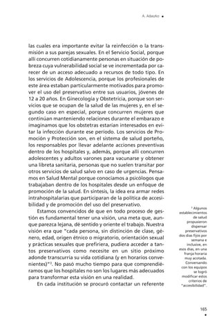 las cuales era importante evitar la reinfección o la trans-
misión a sus parejas sexuales. En el Servicio Social, porque
allí concurren cotidianamente personas en situación de po-
breza cuya vulnerabilidad social se ve incrementada por ca-
recer de un acceso adecuado a recursos de todo tipo. En
los servicios de Adolescencia, porque los profesionales de
este área estaban particularmente motivados para promo-
ver el uso del preservativo entre sus usuarios, jóvenes de
12 a 20 años. En Ginecología y Obstetricia, porque son ser-
vicios que se ocupan de la salud de las mujeres y, en el se-
gundo caso en especial, porque concurren mujeres que
continúan manteniendo relaciones durante el embarazo e
imaginamos que los obstetras estarían interesados en evi-
tar la infección durante ese período. Los servicios de Pro-
moción y Protección son, en el sistema de salud porteño,
los responsables por llevar adelante acciones preventivas
dentro de los hospitales y, además, porque allí concurren
adolescentes y adultos varones para vacunarse y obtener
una libreta sanitaria, personas que no suelen transitar por
otros servicios de salud salvo en caso de urgencias. Pensa-
mos en Salud Mental porque conocíamos a psicólogos que
trabajaban dentro de los hospitales desde un enfoque de
promoción de la salud. En síntesis, la idea era armar redes
intrahospitalarias que participaran de la política de accesi-
bilidad y de promoción del uso del preservativo.
Estamos convencidos de que en todo proceso de ges-
tión es fundamental tener una visión, una meta que, aun-
que parezca lejana, dé sentido y oriente el trabajo. Nuestra
visión era que ”cada persona, sin distinción de clase, gé-
nero, edad, origen étnico o migratorio, orientación sexual
y prácticas sexuales que prefiriera, pudiera acceder a tan-
tos preservativos como necesite en un sitio próximo
adonde transcurría su vida cotidiana (y en horarios conve-
nientes)”3
. No pasó mucho tiempo para que comprendié-
ramos que los hospitales no son los lugares más adecuados
para transformar esta visión en una realidad.
En cada institución se procuró contactar un referente
165
.
A. Adaszko .
3
Algunos
establecimientos
de salud
propusieron
dispensar
preservativos
dos días fijos por
semana e
inclusive, en
esos días, en una
franja horaria
muy acotada.
Conversando
con los equipos
se logró
modificar estos
criterios de
“accesibilidad”.
 