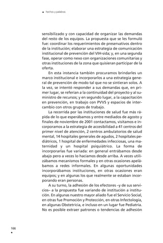 sensibilizado y con capacidad de organizar las demandas
del resto de los equipos. La propuesta que se les formuló
fue: coordinar los requerimientos de preservativos dentro
de la institución; elaborar una estrategia de comunicación
institucional de prevención del VIH-sida; y, en una segunda
fase, operar como nexo con organizaciones comunitarias y
otras instituciones de la zona que quisieran participar de la
oferta.
En esta instancia también procuramos brindarles un
marco institucional e incorporarlos a una estrategia gene-
ral de prevención de modo tal que no se sintieran solos. A
la vez, se intentó responder a sus demandas que, en pri-
mer lugar, se referían a la continuidad del proyecto y al su-
ministro de recursos; y en segundo lugar, a la capacitación
en prevención, en trabajo con PVVS y espacios de inter-
cambio con otros grupos de trabajo.
La recorrida por las instituciones de salud fue más rá-
pida de lo que esperábamos y entre mediados de agosto y
finales de noviembre de 2001 contactamos, visitamos e in-
corporamos a la estrategia de accesibilidad a 41 centros del
primer nivel de atención, 2 centros ambulatorios de salud
mental, 14 hospitales generales de agudos, 2 hospitales pe-
diátricos, 1 hospital de enfermedades infecciosas, una ma-
ternidad y un hospital psiquiátrico. La forma de
incorporarlas fue variada: en general entrábamos desde
abajo pero a veces lo hacíamos desde arriba. A veces utili-
zábamos mecanismos formales y en otras ocasiones apelá-
bamos a redes informales. En algunas oportunidades
incorporábamos instituciones, en otras ocasiones eran
equipos; y en algunas los que realmente se estaban incor-
porando eran personas.
A su turno, la adhesión de los efectores –y de sus servi-
cios– a la propuesta fue variando de institución a institu-
ción. En algunas nuestro mayor aliado fue el Servicio Social,
en otras fue Promoción y Protección, en otras Infectología,
en algunas Obstetricia, e incluso en un lugar fue Pediatría.
No es posible extraer patrones o tendencias de adhesión
166
.
. hechos y palabras
 