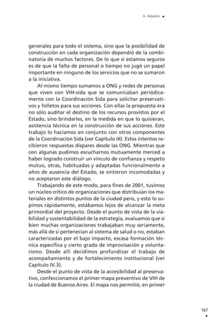 generales para todo el sistema, sino que la posibilidad de
construcción en cada organización dependió de la combi-
natoria de muchos factores. De lo que sí estamos seguros
es de que la falta de personal o tiempo no jugó un papel
importante en ninguno de los servicios que no se sumaron
a la iniciativa.
Al mismo tiempo sumamos a ONG y redes de personas
que viven con VIH-sida que se comunicaban periódica-
mente con la Coordinación Sida para solicitar preservati-
vos y folletos para sus acciones. Con ellas la propuesta era
no sólo auditar el destino de los recursos provistos por el
Estado, sino brindarles, en la medida en que lo quisieran,
asistencia técnica en la construcción de sus acciones. Este
trabajo lo hacíamos en conjunto con otros componentes
de la Coordinación Sida (ver Capítulo III). Estos intentos re-
cibieron respuestas dispares desde las ONG. Mientras que
con algunas pudimos escucharnos mutuamente merced a
haber logrado construir un vínculo de confianza y respeto
mutuo, otras, habituadas y adaptadas funcionalmente a
años de ausencia del Estado, se sintieron incomodadas y
no aceptaron este diálogo.
Trabajando de este modo, para fines de 2001, tuvimos
un núcleo crítico de organizaciones que distribuían los ma-
teriales en distintos puntos de la ciudad pero, y esto lo su-
pimos rápidamente, estábamos lejos de alcanzar la meta
primordial del proyecto. Desde el punto de vista de la via-
bilidad y sustentabilidad de la estrategia, evaluamos que si
bien muchas organizaciones trabajaban muy seriamente,
más allá de si pertenecían al sistema de salud o no, estaban
caracterizadas por el bajo impacto, escasa formación téc-
nica específica y cierto grado de improvisación y volunta-
rismo. Desde allí decidimos profundizar el trabajo de
acompañamiento y de fortalecimiento institucional (ver
Capítulo IV.3).
Desde el punto de vista de la accesibilidad al preserva-
tivo, confeccionamos el primer mapa preventivo de VIH de
la ciudad de Buenos Aires. El mapa nos permitió, en primer
167
.
A. Adaszko .
 