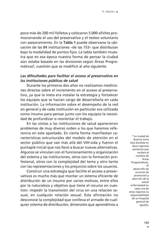 poco más de 200 mil folletos y colocaron 5.000 afiches pro-
mocionando el uso del preservativo y el testeo voluntario
con asesoramiento. En la Tabla 1 puede observarse la ubi-
cación de las 84 instituciones –de las 153– que distribuían
bajo la modalidad de puntos fijos. La tabla también mues-
tra que en esa época nuestra forma de pensar la ciudad
aún estaba basada en las divisiones según Áreas Progra-
máticas4
, cuestión que se modificó al año siguiente.
Las dificultades para facilitar el acceso al preservativo en
las instituciones públicas de salud
Durante los primeros dos años no realizamos medicio-
nes directas sobre el incremento en el acceso al preserva-
tivo, ya que la meta era instalar la estrategia y fortalecer
los equipos que se hacían cargo de desarrollarla en cada
institución. La información sobre el desempeño de la red
en general y de cada institución en particular era utilizada
como insumo para pensar junto con los equipos la necesi-
dad de profundizar o reorientar el trabajo.
En las visitas a las instituciones de salud aparecieron
problemas de muy diverso orden a los que haremos refe-
rencia en este apartado. En cierta forma manifiestan ca-
racterísticas estructurales del modelo de atención en el
sector público que van más allá del VIH-sida y fueron el
puntapié inicial que nos llevó a buscar nuevas alternativas.
Algunos se vinculan con el funcionamiento y organización
del sistema y las instituciones, otros con la formación pro-
fesional, otros con la complejidad del tema y otro tanto
con las representaciones y los prejuicios sobre los usuarios.
Construir una estrategia que facilite el acceso a preser-
vativos es mucho más que montar un sistema eficiente de
distribución de un insumo por varios motivos, entre ellos
por la naturaleza y objetivo que tiene el recurso en cues-
tión: impedir la transmisión del virus en una relación se-
xual, en cualquier relación sexual. Esta afirmación no
desconoce la complejidad que conlleva el armado de cual-
quier sistema de distribución, dimensión que aprendimos a
169
.
A. Adaszko .
4
La ciudad de
Buenos Aires
está dividida en
doce regiones
sanitarias que
reciben el
nombre de
Áreas
Programáticas.
El
desarrollo de
acciones de
promoción y
atención de la
salud/
enfermedad en
cada una de
estas regiones es
responsabilidad
de un hospital
general de
agudos.
 