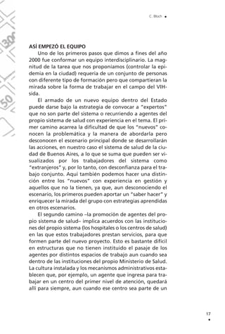 17
.
C. Bloch .
ASÍ EMPEZÓ EL EQUIPO
Uno de los primeros pasos que dimos a fines del año
2000 fue conformar un equipo interdisciplinario. La mag-
nitud de la tarea que nos proponíamos (controlar la epi-
demia en la ciudad) requería de un conjunto de personas
con diferente tipo de formación pero que compartieran la
mirada sobre la forma de trabajar en el campo del VIH-
sida.
El armado de un nuevo equipo dentro del Estado
puede darse bajo la estrategia de convocar a “expertos”
que no son parte del sistema o recurriendo a agentes del
propio sistema de salud con experiencia en el tema. El pri-
mer camino acarrea la dificultad de que los “nuevos” co-
nocen la problemática y la manera de abordarla pero
desconocen el escenario principal donde se desarrollarán
las acciones, en nuestro caso el sistema de salud de la ciu-
dad de Buenos Aires, a lo que se suma que pueden ser vi-
sualizados por los trabajadores del sistema como
“extranjeros” y, por lo tanto, con desconfianza para el tra-
bajo conjunto. Aquí también podemos hacer una distin-
ción entre los “nuevos” con experiencia en gestión y
aquellos que no la tienen, ya que, aun desconociendo el
escenario, los primeros pueden aportar un “saber hacer” y
enriquecer la mirada del grupo con estrategias aprendidas
en otros escenarios.
El segundo camino –la promoción de agentes del pro-
pio sistema de salud– implica acuerdos con las institucio-
nes del propio sistema (los hospitales o los centros de salud)
en las que estos trabajadores prestan servicios, para que
formen parte del nuevo proyecto. Esto es bastante difícil
en estructuras que no tienen instituido el pasaje de los
agentes por distintos espacios de trabajo aun cuando sea
dentro de las instituciones del propio Ministerio de Salud.
La cultura instalada y los mecanismos administrativos esta-
blecen que, por ejemplo, un agente que ingresa para tra-
bajar en un centro del primer nivel de atención, quedará
allí para siempre, aun cuando ese centro sea parte de un
 