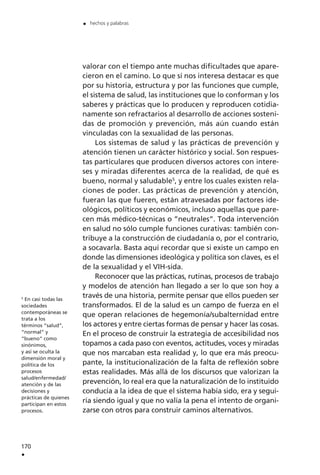 valorar con el tiempo ante muchas dificultades que apare-
cieron en el camino. Lo que sí nos interesa destacar es que
por su historia, estructura y por las funciones que cumple,
el sistema de salud, las instituciones que lo conforman y los
saberes y prácticas que lo producen y reproducen cotidia-
namente son refractarios al desarrollo de acciones sosteni-
das de promoción y prevención, más aún cuando están
vinculadas con la sexualidad de las personas.
Los sistemas de salud y las prácticas de prevención y
atención tienen un carácter histórico y social. Son respues-
tas particulares que producen diversos actores con intere-
ses y miradas diferentes acerca de la realidad, de qué es
bueno, normal y saludable5
, y entre los cuales existen rela-
ciones de poder. Las prácticas de prevención y atención,
fueran las que fueren, están atravesadas por factores ide-
ológicos, políticos y económicos, incluso aquellas que pare-
cen más médico-técnicas o ”neutrales”. Toda intervención
en salud no sólo cumple funciones curativas: también con-
tribuye a la construcción de ciudadanía o, por el contrario,
a socavarla. Basta aquí recordar que si existe un campo en
donde las dimensiones ideológica y política son claves, es el
de la sexualidad y el VIH-sida.
Reconocer que las prácticas, rutinas, procesos de trabajo
y modelos de atención han llegado a ser lo que son hoy a
través de una historia, permite pensar que ellos pueden ser
transformados. El de la salud es un campo de fuerza en el
que operan relaciones de hegemonía/subalternidad entre
los actores y entre ciertas formas de pensar y hacer las cosas.
En el proceso de construir la estrategia de accesibilidad nos
topamos a cada paso con eventos, actitudes, voces y miradas
que nos marcaban esta realidad y, lo que era más preocu-
pante, la institucionalización de la falta de reflexión sobre
estas realidades. Más allá de los discursos que valorizan la
prevención, lo real era que la naturalización de lo instituido
conducía a la idea de que el sistema había sido, era y segui-
ría siendo igual y que no valía la pena el intento de organi-
zarse con otros para construir caminos alternativos.
170
.
. hechos y palabras
5
En casi todas las
sociedades
contemporáneas se
trata a los
términos ”salud”,
“normal” y
“bueno” como
sinónimos,
y así se oculta la
dimensión moral y
política de los
procesos
salud/enfermedad/
atención y de las
decisiones y
prácticas de quienes
participan en estos
procesos.
 