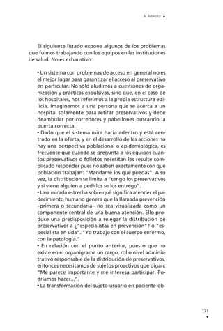 El siguiente listado expone algunos de los problemas
que fuimos trabajando con los equipos en las instituciones
de salud. No es exhaustivo:
Un sistema con problemas de acceso en general no es
el mejor lugar para garantizar el acceso al preservativo
en particular. No sólo aludimos a cuestiones de orga-
nización y prácticas expulsivas, sino que, en el caso de
los hospitales, nos referimos a la propia estructura edi-
licia. Imaginemos a una persona que se acerca a un
hospital solamente para retirar preservativos y debe
deambular por corredores y pabellones buscando la
puerta correcta.
Dado que el sistema mira hacia adentro y está cen-
trado en la oferta, y en el desarrollo de las acciones no
hay una perspectiva poblacional o epidemiológica, es
frecuente que cuando se pregunta a los equipos cuán-
tos preservativos o folletos necesitan les resulte com-
plicado responder pues no saben exactamente con qué
población trabajan: ”Mandame los que puedas”. A su
vez, la distribución se limita a ”tengo los preservativos
y si viene alguien a pedirlos se los entrego”.
Una mirada estrecha sobre qué significa atender el pa-
decimiento humano genera que la llamada prevención
–primera o secundaria– no sea visualizada como un
componente central de una buena atención. Ello pro-
duce una predisposición a relegar la distribución de
preservativos a ¿”especialistas en prevención”? o ”es-
pecialista en sida”. ”Yo trabajo con el cuerpo enfermo,
con la patología.”
En relación con el punto anterior, puesto que no
existe en el organigrama un cargo, rol o nivel adminis-
trativo responsable de la distribución de preservativos,
entonces necesitamos de sujetos proactivos que digan:
”Me parece importante y me interesa participar. Po-
dríamos hacer...”.
La transformación del sujeto-usuario en paciente-ob-
171
.
A. Adaszko .
 