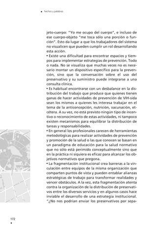 jeto-cuerpo: ”Yo me ocupo del cuerpo”, e incluso de
ese cuerpo-objeto ”me toca sólo una porción o fun-
ción”. Esto da lugar a que los trabajadores del sistema
no visualicen que pueden cumplir un rol desarrollando
esta acción.
Existe una dificultad para encontrar espacios y tiem-
pos para implementar estrategias de prevención. Todo
o nada. No se visualiza que muchas veces no es nece-
sario montar un dispositivo específico para la preven-
ción, sino que la conversación sobre el uso del
preservativo y su suministro puede integrarse a una
consulta clínica.
Es habitual encontrarse con un desbalance en la dis-
tribución del trabajo que produce que quienes tienen
ganas de hacer actividades de prevención de VIH-sida
sean los mismos a quienes les interesa trabajar en el
tema de la anticoncepción, nutrición, vacunación, et-
cétera. A su vez, no está previsto ningún tipo de incen-
tivo o reconocimiento de estas actividades, ni tampoco
existen mecanismos para equilibrar la distribución de
tareas y responsabilidades.
En general los profesionales carecen de herramientas
metodológicas para realizar actividades de prevención
y promoción de la salud o las que conocen se basan en
un paradigma de educación para la salud normativo
que no sólo está perimido conceptualmente sino que
en la práctica ni siquiera es eficaz para alcanzar los ob-
jetivos normativos que pregona.
La fragmentación institucional crea barreras a la vin-
culación entre equipos de la misma organización que
comparten puntos de vista y pueden entablar alianzas
estratégicas de trabajo para transformar realidades y
vencer obstáculos. A la vez, esta fragmentación atenta
contra la organización de la distribución de preservati-
vos entre los diversos servicios y en algunos casos hace
inviable el desarrollo de una estrategia institucional.
”¿No nos podrían enviar los preservativos por sepa-
172
.
. hechos y palabras
 