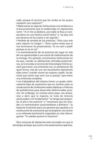 rado, porque el servicio que los recibe no los quiere
compartir con nosotros?”
Observamos en algunas instituciones una tendencia a
la burocratización que se evidenciaba en expresiones
como: ”A mí me va bárbaro, acá nadie se lleva un pre-
servativo sin una historia social hecha” o ”yo doy uno
por persona así los vuelvo a ver seguido”.
Pérdida de sentido de las prácticas: ”Otra cosa más
para repartir no traigan”; ”Hace cuatro meses que se
nos terminaron los preservativos. Yo no volví a pedir
porque no es mi rol”.
La automatización de las prácticas dio lugar en más
de una oportunidad a una suerte de medicalización de
la entrega. Por ejemplo, encontramos instituciones en
las que, cuando un adolescente solicitaba preservati-
vos, se lo enviaba al servicio de Ginecología Infanto-ju-
venil para tener una entrevista con un profesional. De
igual forma, más de una vez escuchamos expresiones
tales como ”cuando vienen las mujeres a pedir, les de-
cimos que tienen que venir con su pareja” para tener
una entrevista completa.
Los trabajadores del sistema tienen un grado relati-
vamente bajo de autonomía que en muchos casos es
consecuencia de condiciones reales objetivas o historias
de prohibiciones para desarrollar determinadas accio-
nes. Sin embargo, en muchos otros casos, nos atreve-
mos a decir que la mayoría, se trata de temores
apresurados y sin fundamento: ”Le tengo que pregun-
tar al jefe si me autoriza” o ”necesitaría que me man-
den un memorándum autorizándome a distribuir”. Es
bastante frustrante para una persona que apuesta a la
construcción de autonomía que al proponer una acción
a un referente territorial le respondan sin más interro-
gantes: ”Si ustedes quieren lo hacemos”.
Otro conjunto de obstáculos está vinculado con que la
estrategia produjo que junto a los preservativos aparecie-
173
.
A. Adaszko .
 