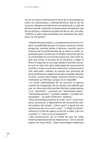 ran en la escena institucional el tema de la sexualidad así
como los estereotipos y representaciones acerca de los
usuarios. Siempre recordaremos la anécdota de un jefe de
servicio cuando, tomando un preservativo cerrado por una
de sus puntas y a distancia prudencial de su cara, nos dijo:
”Folletos sí, pero esto [mirándolo con expresión de repul-
sión], no me parece”.
Hablar del preservativo, o simplemente ofrecerlo, im-
plica la posibilidad de que el usuario comience a hacer
preguntas, plantee dudas o temores, cuestión que la
mayoría de los profesionales de la salud no están ca-
pacitados para encarar por el simple motivo de que en
la universidad no nos formaron para eso. Esto suele se-
guir dos cursos: el primero es no escuchar o negar el
tema. El segundo es aconsejar desde el sentido común,
lo cual no está mal, pero disfrazado de conocimiento
científico. Existe una tercera alternativa, creemos que la
más adecuada: trabajar en equipo con personas de
otras profesiones y experiencias que sí puedan abordar
el tema. Contra este trabajo conjunto atenta la frag-
mentación ya referida, aunque no es imposible.
La visión estereotipada de los usuarios se aprecia
cuando los integrantes de un equipo nos explican por
qué no tiene para ellos sentido distribuir preservativos
a sus ”pacientes”: o porque son ”demasiado viejos”,
”demasiado jóvenes”, ”ya están casadas”, ”ya están em-
barazadas”, ”ya están enfermos”, etcétera.
Otro estereotipo presente es el del “otro” como mar-
ginal, promiscuo y dependiente de las políticas asis-
tencialistas del Estado: ”¿Para qué?, si igual son tan
promiscuos que no lo van a usar”, ”si dejás los preser-
vativos en la sala de espera se los van a robar y los van
a vender” o ”esto no es un kiosquito”.
Nos encontramos con el miedo de que los niños
tomen preservativos de los dispensarios: ”¡En la sala de
espera no! Hay chicos”. Estos estereotipos evidencian
174
.
. hechos y palabras
 