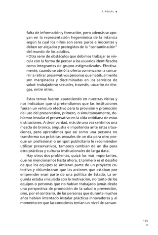 falta de información y formación, pero además se apo-
yan en la representación hegemónica de la infancia
según la cual los niños son seres puros e inocentes y
deben ser alejados y protegidos de la ”contaminación”
del mundo de los adultos.
Otra serie de obstáculos que debimos trabajar se vin-
cula con la forma de pensar a los usuarios identificados
como integrantes de grupos estigmatizados. Efectiva-
mente, cuando se abrió la oferta comenzaron a concu-
rrir a retirar preservativos personas que habitualmente
son marginadas y discriminadas en los servicios de
salud: trabajadoras sexuales, travestis, usuarios de dro-
gas, entre otros.
Estos temas fueron apareciendo en nuestras visitas y
nos indicaban que si pretendíamos que las instituciones
fueran un vehículo efectivo para la provisión y promoción
del uso del preservativo, primero, o simultáneamente, de-
bíamos instalar el preservativo en la vida cotidiana de estas
instituciones. A decir verdad, más de una vez sentimos una
mezcla de bronca, angustia e impotencia ante estas situa-
ciones, pero aprendimos que así como una persona no
transforma sus prácticas sexuales de un día para otro por-
que un profesional o un spot publicitario le recomienden
utilizar preservativos, tampoco cambian de un día para
otro prácticas y culturas institucionales de larga data.
Hay otros dos problemas, quizá los más importantes,
que no mencionamos hasta ahora. El primero es el desafío
de que los equipos se sintieran parte de un proyecto co-
lectivo y vislumbraran que las acciones que estaban por
emprender eran parte de una política de Estado. La se-
gunda estaba vinculada con la motivación, no tanto de los
equipos o personas que no habían trabajado jamás desde
una perspectiva de promoción de la salud o prevención,
sino, por el contrario, de las personas que durante muchos
años habían intentado instalar prácticas innovadoras y al
momento en que las conocimos tenían un nivel de cansan-
175
.
A. Adaszko .
 