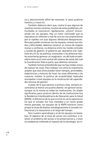 cio y descreimiento difícil de remontar. A veces pudimos
hacerlo y a veces no.
También debemos decir que, contra lo que algunos de
nosotros mismos creíamos, muchos de estos problemas y di-
ficultades se resolvieron rápidamente. ¿Cómo? Conver-
sando con los equipos. Hay un hacer rutinizado que se
reproduce sin reflexión y más de una vez nos sorprendimos
por la rapidez con que algunos obstáculos desaparecían.
Pero para poder conversar con los equipos, conocer sus mie-
dos y dificultades, debimos construir un marco de respeto
mutuo y confianza. La distancia entre los niveles centrales
y locales de gestión, el gobierno por abandono (ver Capí-
tulos III y IV.3), las políticas inconsultas o las jefaturas loca-
les autoritarias generan un imaginario –no del todo errado–
sobre cómo es el nivel central del sistema de salud, del cual
la Coordinación Sida es parte, que debimos remontar.
También fuimos entendiendo que no hay modos únicos
de realizar las cosas. Para trabajar con otros es importante
aceptar que esos otros pueden tener tiempos, prioridades,
experiencias y maneras de hacer las cosas diferentes a las
nuestras. Instalar la política de accesibilidad implicaba
acompañar a esos equipos en la construcción de capacida-
des técnicas de gestión.
A pesar de lo que parezca a primera vista, siempre en-
contramos al menos una puerta abierta –en general varias–
aunque no la misma en todas las instituciones. Un aliado
significativo para construir dentro de las instituciones fue
la Residencia Interdisciplinaria de Educación para la Salud
(RIEPS). A diferencia de lo que ocurrió en otros espacios en
los que el armado fue más inestable y en cierto grado
menos pensado, los equipos de la RIEPS tomaron como
propia la tarea de diseñar estratégicamente el armado ins-
titucional y lo sostuvieron a lo largo del tiempo.
Pero nuestro aprendizaje y el de los equipos no basta-
ban. El objetivo de la línea de acción era contribuir a re-
solver el problema del acceso a los preservativos y, si bien
no estábamos midiendo el impacto de la estrategia, los in-
176
.
. hechos y palabras
 