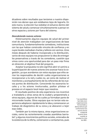 dicadores sobre resultados que teníamos a nuestra dispo-
sición nos decían que aún estábamos lejos de lograrlo. En
este marco, la elección fue redoblar el esfuerzo dentro del
sistema de salud y comenzar simultáneamente a pensar en
otros espacios y actores por fuera del sistema.
Descubriendo nuevos actores
Históricamente algunos equipos de salud del primer
nivel de atención trabajaban con organizaciones de base
comunitaria, fundamentalmente comedores, instituciones
con las que habían construido vínculos de confianza y en
cuyos locales realizaban charlas y talleres con vecinos. Unos
meses después de haberse incorporado a la distribución,
varios de esos equipos nos propusieron la idea de entregar
los preservativos a través de los comedores, cuestión que
vimos como una oportunidad para dar un paso más firme
en dirección al objetivo final del proyecto.
Aceptar la propuesta no sólo significó abrir el camino a
la participación de nuevos actores sino avanzar hacia la co-
gestión, ya que acordamos con estos equipos que ellos se-
rían los responsables de decidir cuáles organizaciones se
incorporarían a la red y cuáles no, así como de realizar el
monitoreo y acompañamiento de los referentes de los nue-
vos puntos de distribución. Conociendo los escenarios lo-
cales y a los actores involucrados, podían pilotear el
proceso en el espacio local mejor que nosotros.
El resultado positivo de esta experiencia nos incentivó
a trasladarla a otras zonas de la ciudad y proponérsela a
otros equipos, algunos de los cuales ya formaban parte de
microrredes locales. Otros equipos que no tenían esta ex-
periencia adoptaron rápidamente la idea y comenzaron un
trabajo de diagnóstico de su zona y se abocaron a tejer
esas redes.
También por la misma época, otras organizaciones so-
ciales, como las recientemente creadas asambleas barria-
les6
y algunos movimientos políticos sociales, enterados de
la existencia de la oferta, comenzaron a contactarnos, pues
177
.
A. Adaszko .
6
Las asambleas
barriales eran
organizaciones
horizontales y
democráticas que
conformaron los
vecinos de las
ciudad de
Buenos Aires
cuando se
produjo la crisis
de 2001.
 