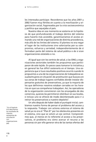 les interesaba participar. Recordemos que los años 2001 y
2002 fueron muy fértiles en cuanto a la movilización y or-
ganización social, fogoneados por la crisis socioeconómica
y política que aquejaba al país.
Nuestra idea en ese momento se sostenía en la hipóte-
sis de que profundizando el trabajo dentro del sistema
para hacerlo más accesible, garantizaríamos el acceso ar-
mando una red de organizaciones de distinta procedencia,
más allá de los límites del sistema. El planteo no era negar
el lugar de las instituciones sino valorizarlas por su com-
promiso, esfuerzo y seriedad, independientemente de si
formaban parte del sistema de salud pública o de si eran
organizaciones estatales o no.
Al igual que con los centros de salud, a las ONG y orga-
nizaciones sectoriales también les propusimos que partici-
paran de este tejido. En pocos casos tomaron la iniciativa y
en general les fue difícil sostenerla en el tiempo. Una ex-
periencia que sí tuvo resultados positivos ocurrió cuando le
propusimos a una de las organizaciones de trabajadoras se-
xuales/mujeres en situación de prostitución que buscara en
sus zonas de trabajo lugares confiables donde instalar dis-
pensarios gratuitos de preservativos, ya que la mayoría de
los que definimos nosotros estaban cerrados en los hora-
rios en que sus compañeras trabajaban. Así, las operadoras
de la organización convinieron con los encargados de dos
comercios, quienes les permitieron distribuir en sus locales,
e incluso uno se ofreció de modo desinteresado para ir a
retirar los preservativos a nuestro depósito7
.
Un año después de haber dado el puntapié inicial, cam-
biamos nuestra forma de pensar el problema del acceso y
la respuesta. Trabajar con actores externos al sistema de
salud ya no era el ”Plan B” por los obstáculos presentes en
el sistema, sino que se volvió un eje central. Comprendi-
mos que, al menos en lo referente al acceso a los preser-
vativos, el problema era cómo acercar el recurso a las
personas sin por ello generar otra de las tantas ofertas del
178
.
. hechos y palabras
7
En el Capítulo
IV.9 describimos
los resultados de
intentos
semejantes de
articulación
con
organizaciones
gay.
 