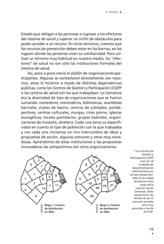Estado que obligan a las personas a ingresar a los efectores
del sistema de salud y superar un sinfín de obstáculos para
poder acceder a un recurso. En otros términos, creemos que
los recursos de prevención deben estar en los barrios, en los
lugares donde las personas viven su cotidianidad. Para uti-
lizar un término muy habitual en nuestro medio, los “efec-
tores” de salud no son sólo las instituciones formales del
sistema de salud.
Así, poco a poco creció el plafón de organizaciones par-
ticipantes. Algunas se contactaron directamente con noso-
tros, otras lo hicieron a través de distintas dependencias
públicas, como los Centros de Gestión y Participación (CGP)8
o los centros de salud con los que trabajaban. Lo llamativo
era la diversidad de tipo de organizaciones que se fueron
sumando: comedores, merenderos, bibliotecas, asambleas
barriales, clubes de barrio, centros de jubilados, polide-
portivos, centros culturales, murgas, cines porno, iglesias
evangélicas, locales partidarios, grupos teatrales, organi-
zaciones de travestis, etcétera. Cada una tenía su especifi-
cidad en cuanto al tipo de población con la que trabajaba
y con cada una iniciamos un rico intercambio de ideas y
propuestas de acción, algunas comunes y otras muy nove-
dosas. Aprendimos de estas instituciones y las propuestas
innovadoras las compartimos con otras organizaciones.
179
.
A. Adaszko .
8
Los Centros de
Gestión y
Participación (CGP)
eran las 16
unidades de
descentralización
administrativa en
las que estaba divi-
dida en la ciudad
de Buenos Aires
antes de la
creación de las
Comunas. Salvo
excepciones, los
límites de las 15
comunas actuales
eran muy
parecidos a las de
los CGP.
Mapa 1: Centros
de distribución
en 2001
Mapa 2: Centros
de distribución
en 2003
 