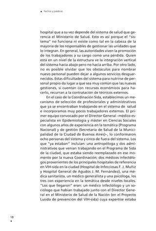 hospital que a su vez depende del sistema de salud que ge-
rencia el Ministerio de Salud. Esto es así porque el “sis-
tema” no funciona ni existe como tal en la cabeza de la
mayoría de los responsables de gestionar las unidades que
lo integran. En general, las autoridades viven la promoción
de los trabajadores a su cargo como una pérdida. Quien
está en un nivel de la estructura ve la integración vertical
del sistema hacia abajo pero no hacia arriba. Por otro lado,
no es posible olvidar que los obstáculos para nombrar
nuevo personal pueden dejar a algunos servicios desguar-
necidos. Estas dificultades del sistema para nutrirse de per-
sonal propio da lugar a que sea muy común que las nuevas
gestiones, si cuentan con recursos económicos para ha-
cerlo, recurran a la contratación de técnicos externos.
En el caso de la Coordinación Sida, establecimos un me-
canismo de selección de profesionales y administrativos
que ya se encontraban trabajando en el sistema de salud
e incorporamos muy pocos trabajadores externos. El pri-
mer equipo convocado por el Director General –médico es-
pecialista en Epidemiología y máster en Ciencias Sociales
con algunos años de experiencia en la temática (Programa
Nacional) y de gestión (Secretaría de Salud de la Munici-
palidad de la Ciudad de Buenos Aires)–, lo conformaron
ocho personas del sistema y cinco de fuera del sistema. Los
que “ya estaban” incluían: una antropóloga y dos admi-
nistrativos que venían trabajando en el Programa de Sida
de la ciudad, que estaba siendo reemplazado en ese mo-
mento por la nueva Coordinación; dos médicos infectólo-
gos provenientes de los principales hospitales de referencia
en VIH-sida en la ciudad (Hospital de Infecciosas F. J. Muñiz
y Hospital General de Agudos J. M. Fernández), una mé-
dica sanitarista, un médico generalista y una psicóloga, los
tres con experiencia en la temática desde niveles locales.
“Los que llegaron” eran: un médico infectólogo y un so-
ciólogo que habían trabajado junto con el Director Gene-
ral en el Ministerio de Salud de la Nación (en el Proyecto
Lusida de prevención del VIH-sida) cuya expertise estaba
18
.
. hechos y palabras
 