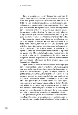 Estas organizaciones tenían dos puntos en común. En
primer lugar, poseían una gran penetración en espacios so-
ciales a los que no llegaban ni las instituciones estatales ni las
ONG. No eran instituciones externas que trabajaban ocasio-
nalmente con la comunidad, sino organizaciones de las pro-
pias comunidades. En segundo lugar, tenían un compromiso
con el tema más allá de los prejuicios que algunos guardá-
bamos sobre muchas de ellas. Por ejemplo, varias adherían
a agrupaciones partidarias de muy diversa posición, y nin-
guna utilizó los recursos con fines meramente electoralistas.
Esta cuestión marcó una diferencia significativa con
otras estrategias de acceso a recursos definidas desde el Es-
tado. Pero a la vez, también planteó una diferencia con
prácticas que estas mismas organizaciones tenían para ac-
ceder a otros recursos y otros modos de vincularse con
agencias estatales. Permítasenos especular con la hipótesis
de que en esta diferencia influyó no sólo nuestra forma de
construir la relación sino la propia temática. Muchos de los
dirigentes de estas organizaciones estaban personalmente
comprometidos y afectados por tener amigos o parientes
infectados o fallecidos.
Igual adhesión encontró la iniciativa en muchos grupos
con posiciones ideológicas muy distantes a la nuestra, pero
que pese a ello estuvieron dispuestos a distribuir preserva-
tivos. Ellos lo distribuían a ”grupos de riesgo”, nosotros ”a
poblaciones vulnerables”, ellos los entregaban como medio
para que algunas personas no se infectaran a través de sus
conductas ”promiscuas” ni que ”propagaran” el virus, nos-
otros para garantizar un derecho y brindarles a esas perso-
nas un recurso que les permitiera cuidarse de la infección
más allá de sus preferencias y prácticas sexuales. En defini-
tiva, empezar a caminar juntos ya nos daría el tiempo para
conversar con estas organizaciones de tinte conservador
sobre los prismas desde los cuales miraban el problema.
No podemos dejar de mencionar que la creciente de-
manda y afluencia de organizaciones que solicitaban ser in-
corporadas como nodos de distribución señalaba en alguna
180
.
. hechos y palabras
 