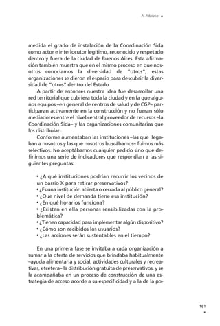 medida el grado de instalación de la Coordinación Sida
como actor e interlocutor legítimo, reconocido y respetado
dentro y fuera de la ciudad de Buenos Aires. Esta afirma-
ción también muestra que en el mismo proceso en que nos-
otros conocíamos la diversidad de ”otros”, estas
organizaciones se dieron el espacio para descubrir la diver-
sidad de ”otros” dentro del Estado.
A partir de entonces nuestra idea fue desarrollar una
red territorial que cubriera toda la ciudad y en la que algu-
nos equipos –en general de centros de salud y de CGP– par-
ticiparan activamente en la construcción y no fueran sólo
mediadores entre el nivel central proveedor de recursos –la
Coordinación Sida– y las organizaciones comunitarias que
los distribuían.
Conforme aumentaban las instituciones –las que llega-
ban a nosotros y las que nosotros buscábamos– fuimos más
selectivos. No aceptábamos cualquier pedido sino que de-
finimos una serie de indicadores que respondían a las si-
guientes preguntas:
¿A qué instituciones podrían recurrir los vecinos de
un barrio X para retirar preservativos?
¿Es una institución abierta o cerrada al público general?
¿Que nivel de demanda tiene esa institución?
¿En qué horarios funciona?
¿Existen en ella personas sensibilizadas con la pro-
blemática?
¿Tienen capacidad para implementar algún dispositivo?
¿Cómo son recibidos los usuarios?
¿Las acciones serán sustentables en el tiempo?
En una primera fase se invitaba a cada organización a
sumar a la oferta de servicios que brindaba habitualmente
–ayuda alimentaria y social, actividades culturales y recrea-
tivas, etcétera– la distribución gratuita de preservativos, y se
la acompañaba en un proceso de construcción de una es-
trategia de acceso acorde a su especificidad y a la de la po-
181
.
A. Adaszko .
 