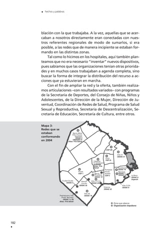 Barrio Mitre
Villa Urquiza
Saavedra
CESAC 2
UNASAD 27
(Educ. P/la Salud)
Villa 31
CESAC 21
Once
CGP 2s
Villa 20
CESAC 18
Caballito
P. Centenario
DURAND
(Educ. P/la
Salud)
Flores
CGP 7 Barrio
Rivadavia
CESAC 19
Villa 1/11/14
CESAC 20
Pompeya
Flores
Soldati
CGP 5
Charrúa
CESAC 32
Constitución
CESAC 10
Barracas
CESAC 1
CESAC 16 La Boca
CESAC 9
Argerich
Villa 21/24
CESAC 8
Ciudad Oculta
CESAC 5
Ramón
Carrillo
CESAC 24
CGP 2N
Piedrabuena, Inta
Pirelli, Bermejo
CESAC 7 y 29
(Educ. P/la Salud)
Zona que abarca
Organización impulsora
blación con la que trabajaba. A la vez, aquellas que se acer-
caban a nosotros directamente eran conectadas con nues-
tros referentes regionales de modo de sumarlos, si era
posible, a las redes que de manera incipiente se estaban for-
mando en las distintas zonas.
Tal como lo hicimos en los hospitales, aquí también plan-
teamos que no era necesario ”inventar” nuevos dispositivos,
pues sabíamos que las organizaciones tenían otras priorida-
des y en muchos casos trabajaban a agenda completa, sino
buscar la forma de integrar la distribución del recurso a ac-
ciones que ya estuvieran en marcha.
Con el fin de ampliar la red y la oferta, también realiza-
mos articulaciones –con resultados variados– con programas
de la Secretaría de Deportes, del Consejo de Niñas, Niños y
Adolescentes, de la Dirección de la Mujer, Dirección de Ju-
ventud, Coordinación de Redes de Salud, Programa de Salud
Sexual y Reproductiva, Secretaría de Descentralización, Se-
cretaría de Educación, Secretaría de Cultura, entre otros.
182
.
. hechos y palabras
Mapa 3:
Redes que se
estaban
conformando
en 2004
 