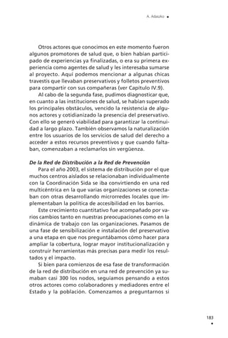 Otros actores que conocimos en este momento fueron
algunos promotores de salud que, o bien habían partici-
pado de experiencias ya finalizadas, o era su primera ex-
periencia como agentes de salud y les interesaba sumarse
al proyecto. Aquí podemos mencionar a algunas chicas
travestis que llevaban preservativos y folletos preventivos
para compartir con sus compañeras (ver Capítulo IV.9).
Al cabo de la segunda fase, pudimos diagnosticar que,
en cuanto a las instituciones de salud, se habían superado
los principales obstáculos, vencido la resistencia de algu-
nos actores y cotidianizado la presencia del preservativo.
Con ello se generó viabilidad para garantizar la continui-
dad a largo plazo. También observamos la naturalización
entre los usuarios de los servicios de salud del derecho a
acceder a estos recursos preventivos y que cuando falta-
ban, comenzaban a reclamarlos sin vergüenza.
De la Red de Distribución a la Red de Prevención
Para el año 2003, el sistema de distribución por el que
muchos centros aislados se relacionaban individualmente
con la Coordinación Sida se iba convirtiendo en una red
multicéntrica en la que varias organizaciones se conecta-
ban con otras desarrollando microrredes locales que im-
plementaban la política de accesibilidad en los barrios.
Este crecimiento cuantitativo fue acompañado por va-
rios cambios tanto en nuestras preocupaciones como en la
dinámica de trabajo con las organizaciones. Pasamos de
una fase de sensibilización e instalación del preservativo
a una etapa en que nos preguntábamos cómo hacer para
ampliar la cobertura, lograr mayor institucionalización y
construir herramientas más precisas para medir los resul-
tados y el impacto.
Si bien para comienzos de esa fase de transformación
de la red de distribución en una red de prevención ya su-
maban casi 300 los nodos, seguíamos pensando a estos
otros actores como colaboradores y mediadores entre el
Estado y la población. Comenzamos a preguntarnos si
183
.
A. Adaszko .
 