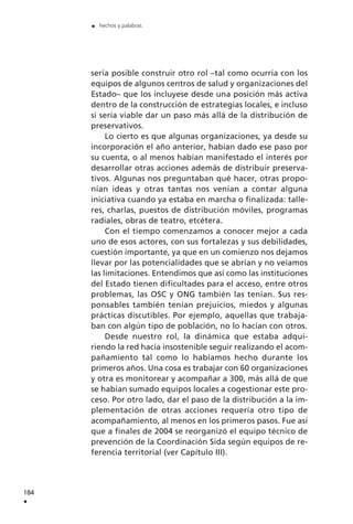 sería posible construir otro rol –tal como ocurría con los
equipos de algunos centros de salud y organizaciones del
Estado– que los incluyese desde una posición más activa
dentro de la construcción de estrategias locales, e incluso
si sería viable dar un paso más allá de la distribución de
preservativos.
Lo cierto es que algunas organizaciones, ya desde su
incorporación el año anterior, habían dado ese paso por
su cuenta, o al menos habían manifestado el interés por
desarrollar otras acciones además de distribuir preserva-
tivos. Algunas nos preguntaban qué hacer, otras propo-
nían ideas y otras tantas nos venían a contar alguna
iniciativa cuando ya estaba en marcha o finalizada: talle-
res, charlas, puestos de distribución móviles, programas
radiales, obras de teatro, etcétera.
Con el tiempo comenzamos a conocer mejor a cada
uno de esos actores, con sus fortalezas y sus debilidades,
cuestión importante, ya que en un comienzo nos dejamos
llevar por las potencialidades que se abrían y no veíamos
las limitaciones. Entendimos que así como las instituciones
del Estado tienen dificultades para el acceso, entre otros
problemas, las OSC y ONG también las tenían. Sus res-
ponsables también tenían prejuicios, miedos y algunas
prácticas discutibles. Por ejemplo, aquellas que trabaja-
ban con algún tipo de población, no lo hacían con otros.
Desde nuestro rol, la dinámica que estaba adqui-
riendo la red hacía insostenible seguir realizando el acom-
pañamiento tal como lo habíamos hecho durante los
primeros años. Una cosa es trabajar con 60 organizaciones
y otra es monitorear y acompañar a 300, más allá de que
se habían sumado equipos locales a cogestionar este pro-
ceso. Por otro lado, dar el paso de la distribución a la im-
plementación de otras acciones requería otro tipo de
acompañamiento, al menos en los primeros pasos. Fue así
que a finales de 2004 se reorganizó el equipo técnico de
prevención de la Coordinación Sida según equipos de re-
ferencia territorial (ver Capítulo III).
184
.
. hechos y palabras
 