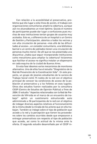 Con relación a la accesibilidad al preservativo, pro-
blema que dio lugar a esta línea de acción, el trabajo con
organizaciones comunitarias amplió la cobertura, aunque
aún no alcanzábamos un nivel óptimo. Quizás el número
de participantes puede dar lugar a confusiones pues mu-
chas de esas instituciones tenían grupos de usuarios muy
acotados. Esto es, a diferencia de un hospital o un Centro
de Gestión y Participación, abiertos a todos los vecinos y
con alta circulación de personas –más allá de las dificul-
tades al acceso–, un comedor comunitario, una biblioteca
barrial o un centro de jubilados tienen una circulación de
personas mucho menor. De allí que se nos presentaba una
disyuntiva: ¿había que seguir incorporando instituciones
como mecanismo para ampliar la cobertura? Aclaremos
que facilitar el acceso no significa instalar un dispensario
en cada esquina de la ciudad de Buenos Aires.
En esta fase ideamos varios mecanismos de monitoreo
alternativo. Uno de ellos fue el estudio “Diagnóstico de la
Red de Prevención de la Coordinación Sida”. En este pro-
yecto, un grupo de jóvenes estudiantes de la carrera de
Trabajo Social visitó 75 nodos de la red con el objetivo
principal de conocer las condiciones de acceso de la po-
blación al preservativo y a los folletos en esos lugares.
Otros dos estudios fueron realizados por la consultora
CEOP (Centro de Estudios de Opinión Pública) a fines de
2004. El estudio “Aspectos relacionados con la Red de Pre-
vención de VIH-sida en el marco de un encuentro de tra-
bajo” aplicó un cuestionario estructurado auto
administrado a 56 participantes de la red con el objetivo
de indagar diversos aspectos relativos al funcionamiento
de la misma desde la mirada de los actores que en ella tra-
bajan. También se indagó sobre el tipo de población que
accede a la red y la percepción que tienen los proveedo-
res sobre los cambios ocurridos desde que empezaron a
entregar preservativos con respecto al tipo de población
que accede, así como la actitud de la misma ante la
oferta. El segundo estudio desarrollado por el CEOP in-
185
.
A. Adaszko .
 
