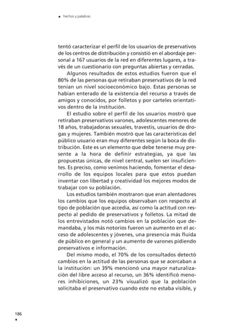 tentó caracterizar el perfil de los usuarios de preservativos
de los centros de distribución y consistió en el abordaje per-
sonal a 167 usuarios de la red en diferentes lugares, a tra-
vés de un cuestionario con preguntas abiertas y cerradas.
Algunos resultados de estos estudios fueron que el
80% de las personas que retiraban preservativos de la red
tenían un nivel socioeconómico bajo. Estas personas se
habían enterado de la existencia del recurso a través de
amigos y conocidos, por folletos y por carteles orientati-
vos dentro de la institución.
El estudio sobre el perfil de los usuarios mostró que
retiraban preservativos varones, adolescentes menores de
18 años, trabajadoras sexuales, travestis, usuarios de dro-
gas y mujeres. También mostró que las características del
público usuario eran muy diferentes según la boca de dis-
tribución. Este es un elemento que debe tenerse muy pre-
sente a la hora de definir estrategias, ya que las
propuestas únicas, de nivel central, suelen ser insuficien-
tes. Es preciso, como venimos haciendo, fomentar el desa-
rrollo de los equipos locales para que estos puedan
inventar con libertad y creatividad los mejores modos de
trabajar con su población.
Los estudios también mostraron que eran alentadores
los cambios que los equipos observaban con respecto al
tipo de población que accedía, así como la actitud con res-
pecto al pedido de preservativos y folletos. La mitad de
los entrevistados notó cambios en la población que de-
mandaba, y los más notorios fueron un aumento en el ac-
ceso de adolescentes y jóvenes, una presencia más fluida
de público en general y un aumento de varones pidiendo
preservativos e información.
Del mismo modo, el 70% de los consultados detectó
cambios en la actitud de las personas que se acercaban a
la institución: un 39% mencionó una mayor naturaliza-
ción del libre acceso al recurso, un 36% identificó meno-
res inhibiciones, un 23% visualizó que la población
solicitaba el preservativo cuando este no estaba visible, y
186
.
. hechos y palabras
 