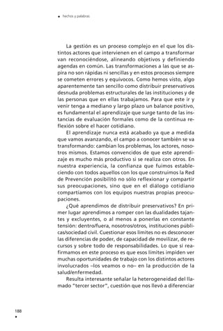 La gestión es un proceso complejo en el que los dis-
tintos actores que intervienen en el campo a transformar
van reconociéndose, alineando objetivos y definiendo
agendas en común. Las transformaciones a las que se as-
pira no son rápidas ni sencillas y en estos procesos siempre
se cometen errores y equívocos. Como hemos visto, algo
aparentemente tan sencillo como distribuir preservativos
desnuda problemas estructurales de las instituciones y de
las personas que en ellas trabajamos. Para que este ir y
venir tenga a mediano y largo plazo un balance positivo,
es fundamental el aprendizaje que surge tanto de las ins-
tancias de evaluación formales como de la continua re-
flexión sobre el hacer cotidiano.
El aprendizaje nunca está acabado ya que a medida
que vamos avanzando, el campo a conocer también se va
transformando: cambian los problemas, los actores, noso-
tros mismos. Estamos convencidos de que este aprendi-
zaje es mucho más productivo si se realiza con otros. En
nuestra experiencia, la confianza que fuimos estable-
ciendo con todos aquellos con los que construimos la Red
de Prevención posibilitó no sólo reflexionar y compartir
sus preocupaciones, sino que en el diálogo cotidiano
compartíamos con los equipos nuestras propias preocu-
paciones.
¿Qué aprendimos de distribuir preservativos? En pri-
mer lugar aprendimos a romper con las dualidades tajan-
tes y excluyentes, o al menos a ponerlas en constante
tensión: dentro/fuera, nosotros/otros, instituciones públi-
cas/sociedad civil. Cuestionar esos límites no es desconocer
las diferencias de poder, de capacidad de movilizar, de re-
cursos y sobre todo de responsabilidades. Lo que sí rea-
firmamos en este proceso es que esos límites impiden ver
muchas oportunidades de trabajo con los distintos actores
involucrados –los veamos o no– en la producción de la
salud/enfermedad.
Resulta interesante señalar la heterogeneidad del lla-
mado ”tercer sector”, cuestión que nos llevó a diferenciar
188
.
. hechos y palabras
 