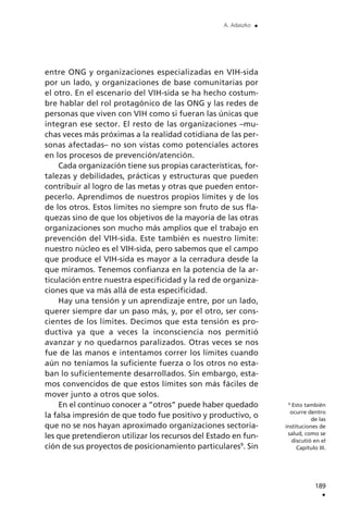 189
.
A. Adaszko .
9
Esto también
ocurre dentro
de las
instituciones de
salud, como se
discutió en el
Capítulo III.
entre ONG y organizaciones especializadas en VIH-sida
por un lado, y organizaciones de base comunitarias por
el otro. En el escenario del VIH-sida se ha hecho costum-
bre hablar del rol protagónico de las ONG y las redes de
personas que viven con VIH como si fueran las únicas que
integran ese sector. El resto de las organizaciones –mu-
chas veces más próximas a la realidad cotidiana de las per-
sonas afectadas– no son vistas como potenciales actores
en los procesos de prevención/atención.
Cada organización tiene sus propias características, for-
talezas y debilidades, prácticas y estructuras que pueden
contribuir al logro de las metas y otras que pueden entor-
pecerlo. Aprendimos de nuestros propios límites y de los
de los otros. Estos límites no siempre son fruto de sus fla-
quezas sino de que los objetivos de la mayoría de las otras
organizaciones son mucho más amplios que el trabajo en
prevención del VIH-sida. Este también es nuestro límite:
nuestro núcleo es el VIH-sida, pero sabemos que el campo
que produce el VIH-sida es mayor a la cerradura desde la
que miramos. Tenemos confianza en la potencia de la ar-
ticulación entre nuestra especificidad y la red de organiza-
ciones que va más allá de esta especificidad.
Hay una tensión y un aprendizaje entre, por un lado,
querer siempre dar un paso más, y, por el otro, ser cons-
cientes de los límites. Decimos que esta tensión es pro-
ductiva ya que a veces la inconsciencia nos permitió
avanzar y no quedarnos paralizados. Otras veces se nos
fue de las manos e intentamos correr los límites cuando
aún no teníamos la suficiente fuerza o los otros no esta-
ban lo suficientemente desarrollados. Sin embargo, esta-
mos convencidos de que estos límites son más fáciles de
mover junto a otros que solos.
En el continuo conocer a ”otros” puede haber quedado
la falsa impresión de que todo fue positivo y productivo, o
que no se nos hayan aproximado organizaciones sectoria-
les que pretendieron utilizar los recursos del Estado en fun-
ción de sus proyectos de posicionamiento particulares9
. Sin
 
