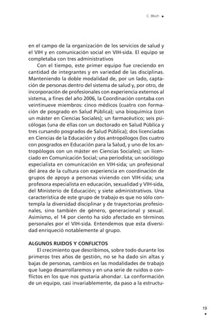 en el campo de la organización de los servicios de salud y
el VIH y en comunicación social en VIH-sida. El equipo se
completaba con tres administrativos
Con el tiempo, este primer equipo fue creciendo en
cantidad de integrantes y en variedad de las disciplinas.
Manteniendo la doble modalidad de, por un lado, capta-
ción de personas dentro del sistema de salud y, por otro, de
incorporación de profesionales con experiencia externos al
sistema, a fines del año 2006, la Coordinación contaba con
veintinueve miembros: cinco médicos (cuatro con forma-
ción de posgrado en Salud Pública); una bioquímica (con
un máster en Ciencias Sociales); un farmacéutico; seis psi-
cólogas (una de ellas con un doctorado en Salud Pública y
tres cursando posgrados de Salud Pública); dos licenciadas
en Ciencias de la Educación y dos antropólogos (los cuatro
con posgrados en Educación para la Salud, y uno de los an-
tropólogos con un máster en Ciencias Sociales); un licen-
ciado en Comunicación Social; una periodista; un sociólogo
especialista en comunicación en VIH-sida; un profesional
del área de la cultura con experiencia en coordinación de
grupos de apoyo a personas viviendo con VIH-sida; una
profesora especialista en educación, sexualidad y VIH-sida,
del Ministerio de Educación; y siete administrativos. Una
característica de este grupo de trabajo es que no sólo con-
templa la diversidad disciplinar y de trayectorias profesio-
nales, sino también de género, generacional y sexual.
Asimismo, el 14 por ciento ha sido afectado en términos
personales por el VIH-sida. Entendemos que esta diversi-
dad enriqueció notablemente al grupo.
ALGUNOS RUIDOS Y CONFLICTOS
El crecimiento que describimos, sobre todo durante los
primeros tres años de gestión, no se ha dado sin altas y
bajas de personas, cambios en las modalidades de trabajo
que luego desarrollaremos y en una serie de ruidos o con-
flictos en los que nos gustaría ahondar. La conformación
de un equipo, casi invariablemente, da paso a la estructu-
19
.
C. Bloch .
 