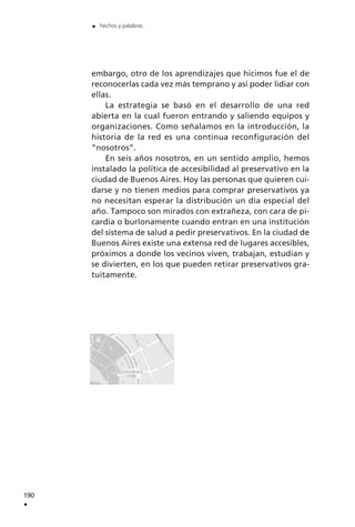 embargo, otro de los aprendizajes que hicimos fue el de
reconocerlas cada vez más temprano y así poder lidiar con
ellas.
La estrategia se basó en el desarrollo de una red
abierta en la cual fueron entrando y saliendo equipos y
organizaciones. Como señalamos en la introducción, la
historia de la red es una continua reconfiguración del
”nosotros”.
En seis años nosotros, en un sentido amplio, hemos
instalado la política de accesibilidad al preservativo en la
ciudad de Buenos Aires. Hoy las personas que quieren cui-
darse y no tienen medios para comprar preservativos ya
no necesitan esperar la distribución un día especial del
año. Tampoco son mirados con extrañeza, con cara de pi-
cardía o burlonamente cuando entran en una institución
del sistema de salud a pedir preservativos. En la ciudad de
Buenos Aires existe una extensa red de lugares accesibles,
próximos a donde los vecinos viven, trabajan, estudian y
se divierten, en los que pueden retirar preservativos gra-
tuitamente.
190
.
. hechos y palabras
 
