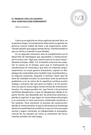 EL TRABAJO CON LOS EQUIPOS:
UNA CONSTRUCCIÓN PERMANENTE
Mabel Caballero
Como ya se explicitó en otros capítulos de este libro, en
la primera etapa, la Coordinación Sida centró su gestión en
generar nuevos modos de hacer y de organizarse, soste-
niendo aquello que seguía siendo eficaz, transformando lo
que no servía y creando lo que faltaba.
En un segundo momento, esto se complementó con el
desarrollo de estrategias que apuntaban a institucionali-
zar lo nuevo, ese “algo que creemos que es un poco mejor”
(Onocko Campos, 2002: 17). El desafío entonces fue soste-
ner lo nuevo en el tiempo, para que lo instituyente se
transformara en instituido y que esto no implicara anqui-
losamiento. Lo nuevo genera entusiasmo, supone un des-
pliegue de creatividad, pero también trae incertidumbre y,
en algunas ocasiones, angustia o rechazo. Hacer que los
aires de vitalidad iniciales no sucumban ante los primeros
problemas o en la rutina de lo repetitivo conlleva mucho
trabajo y esfuerzo del que poco se habla o se ha escrito.
Una vez que lo nuevo logra ciertas formas de instituciona-
lización, los riesgos pueden ser: que frente a los primeros
conflictos desaparezca; o que sin desaparecer desde el as-
pecto formal, sea absorbido por las anteriores prácticas y
pierda su espíritu; o que logre un cierto desarrollo propio
y se convierta en otra estructura cristalizada resistente a
los cambios. Para mantener el proceso de construcción,
donde se institucionalice lo que es eficaz pero se mantenga
abierta la posibilidad de modificar lo que no funciona para
recrear y seguir creciendo, es indispensable el acompaña-
miento de los equipos así como la utilización de herra-
mientas acordes con esta etapa.
191
.
IV.3
 