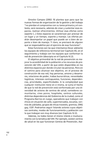 Onocko Campos (2002: 9) plantea que para que las
nuevas formas de organización de la gestión y del trabajo
“no pierdan el compromiso con su tarea primaria y el con-
texto, será necesario, además de crear y sustentar esos es-
pacios, realizar ofrecimientos. Utilizar esas ofertas como
soporte (...) Estos espacios se caracterizan por precisar de
un lugar y un tiempo, soporte y manejo. Las ofertas po-
drán desempeñar un papel que puede ser o bien de so-
porte o bien de manejo. Y claro, se precisará de alguien
que se responsabilice por el ejercicio de esas funciones”.
Estas funciones son las que intentamos llevar adelante
los equipos de referencia territorial (ver Capítulo III), en el
seguimiento y trabajo con los equipos que conforman la
red de prevención (descripta en el Capítulo IV.2).
El objetivo primordial de la red de prevención es me-
jorar la accesibilidad de la población a los recursos de pre-
vención del VIH, a partir de que estén disponibles en los
distintos espacios por donde circulan las personas. Pero en
el camino para alcanzar ese objetivo, en el proceso de
construcción de esa red, hay personas, amores y desamo-
res, relaciones de poder, trabas burocráticas, necesidades
logísticas, intereses contrapuestos, funciones, dependen-
cias, prioridades, especificidades. A la complejidad que
cualquier institución tiene en sí misma, se suma el hecho
de que la red de prevención está conformada por una di-
versidad de actores de centros de salud, comedores co-
munitarios, cines porno, hospitales, centros culturales,
distintas dependencias del Gobierno de la ciudad, como el
Programa Barrios en Juego, operadores que trabajan con
chicos en situación de calle, supermercados, escuelas, cen-
tros de jubilados, grupos de chicas travestis, gremios, ONG
gay, CGP. Podríamos seguir listando actores cuyos objeti-
vos centrales, modos de funcionamiento y población con
la que trabajan son muy diversos (ver Capítulo IV.2).
Además, no todos tienen el mismo interés e involucra-
miento con la temática del VIH. Por ejemplo, existen centros
de salud en los que funcionan Centros de Prevención, Ase-
192
.
. hechos y palabras
 