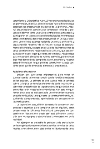 soramiento y Diagnóstico (CePAD) y coordinan redes locales
de prevención, mientras que en otros se hace dificultoso que
coloquen los preservativos al alcance de las personas. Algu-
nas organizaciones comunitarias tomaron el tema de la pre-
vención del VIH como una tarea central de sus actividades y
participaron en la construcción de redes locales, mientras que
otras se limitaron a tener los preservativos en un lugar acce-
sible. Con esto no estamos haciendo una escala de valores y
separando los “buenos” de los “malos” ya que es absoluta-
mente entendible, excepto en el caso de las instituciones de
salud que tienen una responsabilidad sanitaria, que cada or-
ganización elija el lugar que le da a la temática. Aquello que
para nosotros es el núcleo de nuestra actividad, para otros es
algo más dentro de su campo de acción. Entender y respetar
estas diferencias es lo que permite construir un trabajo con-
junto en el que la diversidad alimente al crecimiento.
Funciones de soporte
Existen dos cuestiones importantes para tener en
cuenta cuando se intenta cumplir con la función de soporte
de los equipos. La primera es que cuanto más se conozca
sobre la lógica de funcionamiento de cada institución y
sobre las características de la población a la que asiste, más
acertadas serán nuestras intervenciones. Con esto no que-
remos decir que es indispensable un conocimiento previo
de cada institución, sino que este se construye mirando, es-
cuchando y preguntando, aprendiendo del encuentro con
las instituciones.
La segunda es que, si bien es necesario contar con pro-
puestas y objetivos para compartir con los equipos, estos
deben tener la suficiente flexibilidad como para no con-
vertirse en “ideales o el deber ser” que dificulten la rela-
ción con los equipos y obstaculicen la comprensión de la
realidad.
Por ejemplo, es deseable la propuesta de articulación
de las organizaciones comunitarias con los servicios de salud
locales. Ahora bien, en el caso de las instituciones de salud
193
.
M. Caballero .
 