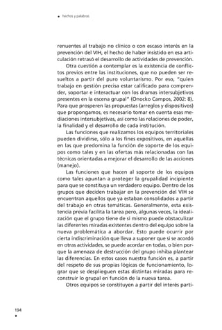 renuentes al trabajo no clínico o con escaso interés en la
prevención del VIH, el hecho de haber insistido en esa arti-
culación retrasó el desarrollo de actividades de prevención.
Otra cuestión a contemplar es la existencia de conflic-
tos previos entre las instituciones, que no pueden ser re-
sueltos a partir del puro voluntarismo. Por eso, “quien
trabaja en gestión precisa estar calificado para compren-
der, soportar e interactuar con los dramas intersubjetivos
presentes en la escena grupal” (Onocko Campos, 2002: 8).
Para que prosperen las propuestas (arreglos y dispositivos)
que propongamos, es necesario tomar en cuenta esas me-
diaciones intersubjetivas, así como las relaciones de poder,
la finalidad y el desarrollo de cada institución.
Las funciones que realizamos los equipos territoriales
pueden dividirse, sólo a los fines expositivos, en aquellas
en las que predomina la función de soporte de los equi-
pos como tales y en las ofertas más relacionadas con las
técnicas orientadas a mejorar el desarrollo de las acciones
(manejo).
Las funciones que hacen al soporte de los equipos
como tales apuntan a proteger la grupalidad incipiente
para que se constituya un verdadero equipo. Dentro de los
grupos que deciden trabajar en la prevención del VIH se
encuentran aquellos que ya estaban consolidados a partir
del trabajo en otras temáticas. Generalmente, esta exis-
tencia previa facilita la tarea pero, algunas veces, la ideali-
zación que el grupo tiene de sí mismo puede obstaculizar
las diferentes miradas existentes dentro del equipo sobre la
nueva problemática a abordar. Esto puede ocurrir por
cierta indiscriminación que lleva a suponer que si se acordó
en otras actividades, se puede acordar en todas, o bien por-
que la amenaza de destrucción del grupo inhiba plantear
las diferencias. En estos casos nuestra función es, a partir
del respeto de sus propias lógicas de funcionamiento, lo-
grar que se desplieguen estas distintas miradas para re-
construir lo grupal en función de la nueva tarea.
Otros equipos se constituyen a partir del interés parti-
194
.
. hechos y palabras
 