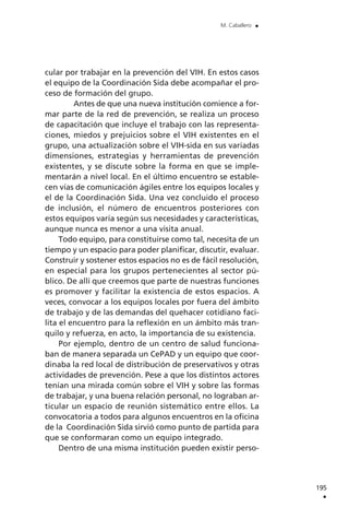 cular por trabajar en la prevención del VIH. En estos casos
el equipo de la Coordinación Sida debe acompañar el pro-
ceso de formación del grupo.
Antes de que una nueva institución comience a for-
mar parte de la red de prevención, se realiza un proceso
de capacitación que incluye el trabajo con las representa-
ciones, miedos y prejuicios sobre el VIH existentes en el
grupo, una actualización sobre el VIH-sida en sus variadas
dimensiones, estrategias y herramientas de prevención
existentes, y se discute sobre la forma en que se imple-
mentarán a nivel local. En el último encuentro se estable-
cen vías de comunicación ágiles entre los equipos locales y
el de la Coordinación Sida. Una vez concluido el proceso
de inclusión, el número de encuentros posteriores con
estos equipos varía según sus necesidades y características,
aunque nunca es menor a una visita anual.
Todo equipo, para constituirse como tal, necesita de un
tiempo y un espacio para poder planificar, discutir, evaluar.
Construir y sostener estos espacios no es de fácil resolución,
en especial para los grupos pertenecientes al sector pú-
blico. De allí que creemos que parte de nuestras funciones
es promover y facilitar la existencia de estos espacios. A
veces, convocar a los equipos locales por fuera del ámbito
de trabajo y de las demandas del quehacer cotidiano faci-
lita el encuentro para la reflexión en un ámbito más tran-
quilo y refuerza, en acto, la importancia de su existencia.
Por ejemplo, dentro de un centro de salud funciona-
ban de manera separada un CePAD y un equipo que coor-
dinaba la red local de distribución de preservativos y otras
actividades de prevención. Pese a que los distintos actores
tenían una mirada común sobre el VIH y sobre las formas
de trabajar, y una buena relación personal, no lograban ar-
ticular un espacio de reunión sistemático entre ellos. La
convocatoria a todos para algunos encuentros en la oficina
de la Coordinación Sida sirvió como punto de partida para
que se conformaran como un equipo integrado.
Dentro de una misma institución pueden existir perso-
195
.
M. Caballero .
 