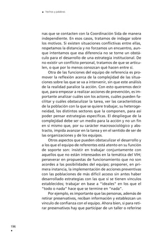 nas que se contacten con la Coordinación Sida de manera
independiente. En esos casos, tratamos de indagar sobre
los motivos. Si existen situaciones conflictivas entre ellas,
respetamos la distancia y no forzamos un encuentro, aun-
que intentamos que esa diferencia no se torne un obstá-
culo para el desarrollo de una estrategia institucional. De
no existir un conflicto personal, tratamos de que se articu-
len, o que por lo menos conozcan qué hacen entre sí.
Otra de las funciones del equipo de referencia es pro-
mover la reflexión acerca de la complejidad de las situa-
ciones sobre las que se va a intervenir, sin que este análisis
de la realidad paralice la acción. Con esto queremos decir
que, para empezar a realizar acciones de prevención, es im-
portante analizar cuáles son los actores, cuáles pueden fa-
cilitar y cuáles obstaculizar la tarea, ver las características
de la población con la que se quiere trabajar, su heteroge-
neidad, los distintos sectores que la componen, para así
poder pensar estrategias específicas. El despliegue de la
complejidad debe ser un medio para la acción y no un fin
en sí mismo que, por su carácter macrosociológico y abs-
tracto, impida avanzar en la tarea y en el sentido de ser de
las organizaciones y de los equipos.
Otros aspectos que pueden obstaculizar el desarrollo y
a los que el equipo de referentes está atento en su función
de soporte son: insistir en trabajar conjuntamente con
aquellos que no están interesados en la temática del VIH;
perseverar en propuestas de funcionamiento que no son
acordes a las posibilidades del equipo; proponer, en pri-
mera instancia, la implementación de acciones preventivas
con las poblaciones de más difícil acceso sin antes haber
desarrollado estrategias con las que sí se tienen vínculos
establecidos; trabajar en base a “ideales” en los que el
“todo o nada” hace que se termine en “nada”.
Por ejemplo, es importante que las personas, además de
retirar preservativos, reciban información y establezcan un
vínculo de confianza con el equipo. Ahora bien, si para reti-
rar preservativos hay que participar de un taller o referirse
196
.
. hechos y palabras
 