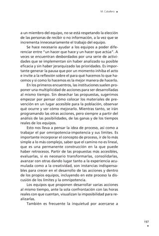 a un miembro del equipo, no se está respetando la elección
de las personas de recibir o no información, a la vez que se
incrementa innecesariamente el trabajo del equipo.
Se hace necesario ayudar a los equipos a poder dife-
renciar entre “un hacer que hace y un hacer que actúa”. A
veces se encuentran desbordados por una serie de activi-
dades que se implementan sin haber analizado su posible
eficacia y sin haber jerarquizado las prioridades. Es impor-
tante generar la pausa que por un momento inhiba el acto
e invite a la reflexión sobre el para qué hacemos lo que ha-
cemos y si como lo hacemos es la mejor manera de hacerlo.
En los primeros encuentros, las instituciones suelen pro-
poner una multiplicidad de acciones para ser desarrolladas
al mismo tiempo. Sin desechar las propuestas, sugerimos
empezar por pensar cómo colocar los materiales de pre-
vención en un lugar accesible para la población, observar
qué ocurre y ver cómo mejorarlo. Mientras tanto, se irán
programando las otras acciones, pero siempre a partir del
análisis de las posibilidades, de las ganas y de los tiempos
reales de los equipos.
Esto nos lleva a pensar la idea de proceso, así como a
trabajar el par omnipotencia-impotencia y sus límites. Es
importante incorporar el concepto de proceso, ir de lo más
simple a lo más complejo, saber que el camino no es lineal,
que es una permanente construcción en la que puede
haber retrocesos. Partir de las propuestas más accesibles,
evaluarlas, si es necesario transformarlas, consolidarlas,
avanzar con otras dando lugar tanto a la experiencia acu-
mulada como a la creatividad, son instancias indispensa-
bles para crecer en el desarrollo de las acciones y dentro
de los propios equipos, incluyendo en este proceso la dis-
cusión de los límites y la omnipotencia.
Los equipos que proponen desarrollar varias acciones
al mismo tiempo, ante la sola confrontación con las horas
reales con que cuentan, visualizan la imposibilidad para re-
alizarlas.
También es frecuente la inquietud por acercarse a
197
.
M. Caballero .
 