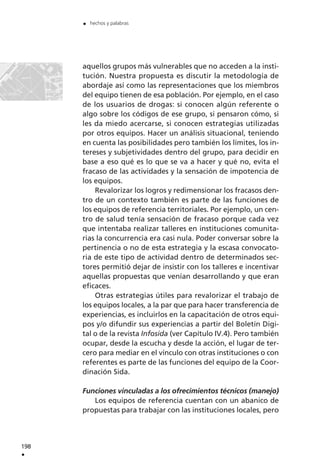 aquellos grupos más vulnerables que no acceden a la insti-
tución. Nuestra propuesta es discutir la metodología de
abordaje así como las representaciones que los miembros
del equipo tienen de esa población. Por ejemplo, en el caso
de los usuarios de drogas: si conocen algún referente o
algo sobre los códigos de ese grupo, si pensaron cómo, si
les da miedo acercarse, si conocen estrategias utilizadas
por otros equipos. Hacer un análisis situacional, teniendo
en cuenta las posibilidades pero también los límites, los in-
tereses y subjetividades dentro del grupo, para decidir en
base a eso qué es lo que se va a hacer y qué no, evita el
fracaso de las actividades y la sensación de impotencia de
los equipos.
Revalorizar los logros y redimensionar los fracasos den-
tro de un contexto también es parte de las funciones de
los equipos de referencia territoriales. Por ejemplo, un cen-
tro de salud tenía sensación de fracaso porque cada vez
que intentaba realizar talleres en instituciones comunita-
rias la concurrencia era casi nula. Poder conversar sobre la
pertinencia o no de esta estrategia y la escasa convocato-
ria de este tipo de actividad dentro de determinados sec-
tores permitió dejar de insistir con los talleres e incentivar
aquellas propuestas que venían desarrollando y que eran
eficaces.
Otras estrategias útiles para revalorizar el trabajo de
los equipos locales, a la par que para hacer transferencia de
experiencias, es incluirlos en la capacitación de otros equi-
pos y/o difundir sus experiencias a partir del Boletín Digi-
tal o de la revista Infosida (ver Capítulo IV.4). Pero también
ocupar, desde la escucha y desde la acción, el lugar de ter-
cero para mediar en el vínculo con otras instituciones o con
referentes es parte de las funciones del equipo de la Coor-
dinación Sida.
Funciones vinculadas a los ofrecimientos técnicos (manejo)
Los equipos de referencia cuentan con un abanico de
propuestas para trabajar con las instituciones locales, pero
198
.
. hechos y palabras
 