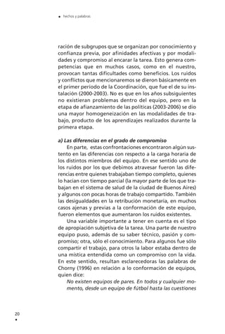 ración de subgrupos que se organizan por conocimiento y
confianza previa, por afinidades afectivas y por modali-
dades y compromiso al encarar la tarea. Esto genera com-
petencias que en muchos casos, como en el nuestro,
provocan tantas dificultades como beneficios. Los ruidos
y conflictos que mencionaremos se dieron básicamente en
el primer período de la Coordinación, que fue el de su ins-
talación (2000-2003). No es que en los años subsiguientes
no existieran problemas dentro del equipo, pero en la
etapa de afianzamiento de las políticas (2003-2006) se dio
una mayor homogeneización en las modalidades de tra-
bajo, producto de los aprendizajes realizados durante la
primera etapa.
a) Las diferencias en el grado de compromiso
En parte, estas confrontaciones encontraron algún sus-
tento en las diferencias con respecto a la carga horaria de
los distintos miembros del equipo. En ese sentido uno de
los ruidos por los que debimos atravesar fueron las dife-
rencias entre quienes trabajaban tiempo completo, quienes
lo hacían con tiempo parcial (la mayor parte de los que tra-
bajan en el sistema de salud de la ciudad de Buenos Aires)
y algunos con pocas horas de trabajo compartido. También
las desigualdades en la retribución monetaria, en muchos
casos ajenas y previas a la conformación de este equipo,
fueron elementos que aumentaron los ruidos existentes.
Una variable importante a tener en cuenta es el tipo
de apropiación subjetiva de la tarea. Una parte de nuestro
equipo puso, además de su saber técnico, pasión y com-
promiso; otra, sólo el conocimiento. Para algunos fue sólo
compartir el trabajo, para otros la labor estaba dentro de
una mística entendida como un compromiso con la vida.
En este sentido, resultan esclarecedoras las palabras de
Chorny (1996) en relación a lo conformación de equipos,
quien dice:
No existen equipos de pares. En todos y cualquier mo-
mento, desde un equipo de fútbol hasta las cuestiones
20
.
. hechos y palabras
 