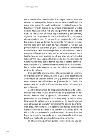 de acuerdo a las necesidades, hasta que nuestra función
devino en acompañar las propuestas de esa red local. En
un primer momento, cada institución repartía los materia-
les de prevención dentro de su propia organización y todas
ellas se reunían como red una vez por mes en la sede del
CGP. Se realizaron distintas capacitaciones y encuentros,
algunos por propuesta de la Coordinación Sida, otros por
demanda de la red. En un punto, el equipo de referencia
les planteó que ya tenían la suficiente formación y expe-
riencia para salir del lugar de “aprendices” y realizar sus
propios talleres con otros grupos. Esto generó una serie de
movimientos tales como organizar actividades con perso-
nas conocidas para practicar y el armado de una represen-
tación teatral que sirviera de disparador de actividades
sobre el VIH-sida. Los conocimientos de dos miembros de la
Coordinación Sida sobre temas ligados al teatro permitie-
ron acompañar a la red de instituciones en esta actividad.
De no haber existido este recurso, se habría articulado con
el área de cultura.
Otro ejemplo interesante es el de un grupo de jóvenes,
coordinado por un programa del GCBA, que desarrollaba
actividades de prevención del VIH y quería realizar una en-
cuesta sobre sexualidad con los jóvenes de su barrio. En
consecuencia, desde la Coordinación se les brindó el so-
porte técnico.
Dentro del abanico de propuestas también está la for-
mación de redes locales como modo de potenciar los re-
cursos territoriales y generar autonomía. Para esto
promovemos que los equipos convoquen y capaciten a ins-
tituciones de su territorio y colaboramos en la articulación
con otras que se vinculan directamente con la Coordina-
ción Sida. Por ejemplo, la Coordinación recibe pedidos de
capacitación de escuelas o de centros culturales. Si están
dentro de una zona en la que funcionan otros equipos, en
lugar de tomar la demanda, se las vincula con la institución
local o se realiza la actividad de manera conjunta.
En el caso de aquellos equipos locales que a su vez co-
200
.
. hechos y palabras
 