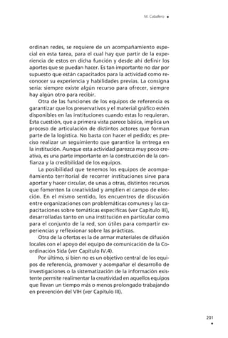 ordinan redes, se requiere de un acompañamiento espe-
cial en esta tarea, para el cual hay que partir de la expe-
riencia de estos en dicha función y desde ahí definir los
aportes que se puedan hacer. Es tan importante no dar por
supuesto que están capacitados para la actividad como re-
conocer su experiencia y habilidades previas. La consigna
sería: siempre existe algún recurso para ofrecer, siempre
hay algún otro para recibir.
Otra de las funciones de los equipos de referencia es
garantizar que los preservativos y el material gráfico estén
disponibles en las instituciones cuando estas lo requieran.
Esta cuestión, que a primera vista parece básica, implica un
proceso de articulación de distintos actores que forman
parte de la logística. No basta con hacer el pedido; es pre-
ciso realizar un seguimiento que garantice la entrega en
la institución. Aunque esta actividad parezca muy poco cre-
ativa, es una parte importante en la construcción de la con-
fianza y la credibilidad de los equipos.
La posibilidad que tenemos los equipos de acompa-
ñamiento territorial de recorrer instituciones sirve para
aportar y hacer circular, de unas a otras, distintos recursos
que fomenten la creatividad y amplíen el campo de elec-
ción. En el mismo sentido, los encuentros de discusión
entre organizaciones con problemáticas comunes y las ca-
pacitaciones sobre temáticas específicas (ver Capítulo III),
desarrolladas tanto en una institución en particular como
para el conjunto de la red, son útiles para compartir ex-
periencias y reflexionar sobre las prácticas.
Otra de la ofertas es la de armar materiales de difusión
locales con el apoyo del equipo de comunicación de la Co-
ordinación Sida (ver Capítulo IV.4).
Por último, si bien no es un objetivo central de los equi-
pos de referencia, promover y acompañar el desarrollo de
investigaciones o la sistematización de la información exis-
tente permite realimentar la creatividad en aquellos equipos
que llevan un tiempo más o menos prolongado trabajando
en prevención del VIH (ver Capítulo III).
201
.
M. Caballero .
 