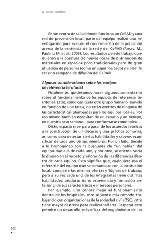 En un centro de salud donde funciona un CePAD y una
red de prevención local, parte del equipo realizó una in-
vestigación para evaluar el conocimiento de la población
acerca de la existencia de la red y del CePAD (Rosas, M.,
Paulino M. et al., 2003). Los resultados de este trabajo con-
dujeron a la apertura de nuevas bocas de distribución de
materiales en espacios poco tradicionales pero de gran
afluencia de personas (como un supermercado) y a planifi-
car una campaña de difusión del CePAD.
Algunas consideraciones sobre los equipos
de referencia territorial
Finalmente, quisiéramos hacer algunos comentarios
sobre el funcionamiento de los equipos de referencia te-
rritorial. Estos, como cualquier otro grupo humano reunido
en función de una tarea, no están exentos de ninguna de
las características planteadas para los equipos locales. Por
eso mismo también necesitan de un espacio y un tiempo,
en nuestro caso semanal, para conformarse como tales.
Dicho espacio sirve para pasar de los acuerdos teóricos
a la construcción de un discurso y una práctica comunes,
así como para detectar ciertas habilidades y saberes espe-
cíficos de cada uno de sus miembros. Por un lado, tiende
a lo homogéneo con la búsqueda de “un habla” del
equipo más allá de cada uno; y por otro, se orienta hacia
lo diverso en el respeto y valoración de las diferencias den-
tro de cada equipo. Esto significa que, cualquiera sea el
referente del equipo que se comunique con la institución
local, comparte las mismas ofertas y lógicas de trabajo,
pero a su vez cada uno de los integrantes tiene distintas
habilidades, producto de su experiencia y formación an-
terior o de sus características e intereses personales.
Por ejemplo, uno conoce mejor el funcionamiento
dentro de los hospitales, otro se siente más cómodo tra-
bajando con organizaciones de la sociedad civil (OSC), otro
tiene mayor destreza para realizar talleres. Respetar esto
permite un desarrollo más eficaz del seguimiento de los
202
.
. hechos y palabras
 