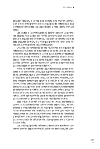equipos locales, a la vez que genera una mayor satisfac-
ción de los integrantes de los equipos de referencia, que
sienten reconocidas sus capacidades y más satisfactoria la
tarea.
Las visitas a las instituciones, sobre todo en las prime-
ras etapas, realizadas en forma conjunta por dos miem-
bros del equipo de referencia, facilitan la construcción de
este discurso común, a la vez que permiten tener una mi-
rada más integral de cada institución.
Otra de las funciones de las reuniones del equipo de
referencia es hacer el diagnóstico de cada una de las ins-
tituciones que conforman la red para plantear objetivos
de máxima y de mínima. También permite diseñar estra-
tegias específicas para cada equipo local, teniendo en
cuenta tanto el tipo de institución como su disponibilidad
para trabajar en prevención del VIH.
No es lo mismo el tipo de capacitación que puede ofre-
cerse a un centro de salud, que supone cierta incumbencia
en la temática, que a un comedor comunitario cuya espe-
cificidad no es el área de salud. De la misma manera, aun-
que nuestra estrategia apuntó a incluir a los CGP y los
CeSAC como articuladores de las redes locales, hacer esta
propuesta a aquellos que tienen dificultades o desinterés
en relación con el VIH estaría dando cuenta de la poca fle-
xibilidad y falta de análisis situacional del equipo de refe-
rencia. El diagnóstico de cada institución tiene que servir
para adecuar las propuestas a las realidades locales.
Esto llevó a poner en práctica distintas estrategias,
como las capacitaciones sobre temas específicos, en res-
puesta a inquietudes de los equipos locales. También a
hacer encuentros de sensibilización en VIH con todos los
integrantes de una institución como manera de fortalecer
y ampliar el trabajo del equipo local dentro de la misma o
para revitalizar la difusión de la propuesta de la Coordi-
nación Sida.
Los tres equipos de referencia territorial también con-
tamos con un espacio común, cada tres semanas, de coor-
203
.
M. Caballero .
 