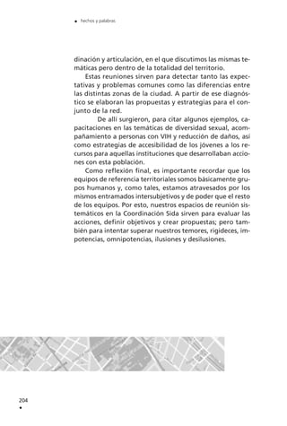 dinación y articulación, en el que discutimos las mismas te-
máticas pero dentro de la totalidad del territorio.
Estas reuniones sirven para detectar tanto las expec-
tativas y problemas comunes como las diferencias entre
las distintas zonas de la ciudad. A partir de ese diagnós-
tico se elaboran las propuestas y estrategias para el con-
junto de la red.
De allí surgieron, para citar algunos ejemplos, ca-
pacitaciones en las temáticas de diversidad sexual, acom-
pañamiento a personas con VIH y reducción de daños, así
como estrategias de accesibilidad de los jóvenes a los re-
cursos para aquellas instituciones que desarrollaban accio-
nes con esta población.
Como reflexión final, es importante recordar que los
equipos de referencia territoriales somos básicamente gru-
pos humanos y, como tales, estamos atravesados por los
mismos entramados intersubjetivos y de poder que el resto
de los equipos. Por esto, nuestros espacios de reunión sis-
temáticos en la Coordinación Sida sirven para evaluar las
acciones, definir objetivos y crear propuestas; pero tam-
bién para intentar superar nuestros temores, rigideces, im-
potencias, omnipotencias, ilusiones y desilusiones.
204
.
. hechos y palabras
 