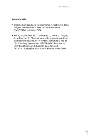 BIBLIOGRAFÍA
Onocko Campos, R., O Planejamento no labirinto. Uma
viágem hermenéutica. Tese de Doutoramento,
DMSP/ FCM/ Unicamp, 2002.
Rosas, M., Paulino, M., Thouyeret, L., Noce, C., Goyos,
E. y Repetto, R., “Conocimiento de la población de los
barrios Piedrabuena, INTA y Pirelli acerca de la red de
distribución y prevención del VIH-Sida”. Residencia
Interdisciplinaria de Educación para la Salud,
CESAC N° 7, Hospital Santojanni, Buenos Aires, 2003.
205
.
M. Caballero .
 