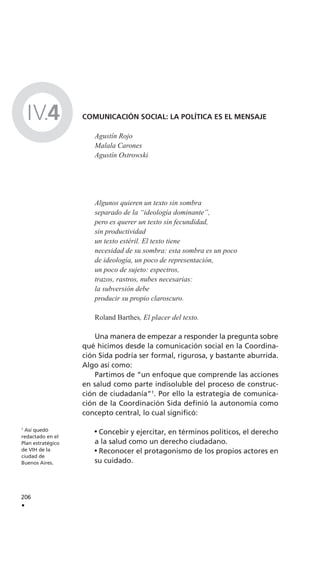 1
Así quedó
redactado en el
Plan estratégico
de VIH de la
ciudad de
Buenos Aires.
206
.
IV.4 COMUNICACIÓN SOCIAL: LA POLÍTICA ES EL MENSAJE
Agustín Rojo
Malala Carones
Agustín Ostrowski
Algunos quieren un texto sin sombra
separado de la “ideología dominante”,
pero es querer un texto sin fecundidad,
sin productividad
un texto estéril. El texto tiene
necesidad de su sombra: esta sombra es un poco
de ideología, un poco de representación,
un poco de sujeto: espectros,
trazos, rastros, nubes necesarias:
la subversión debe
producir su propio claroscuro.
Roland Barthes, El placer del texto.
Una manera de empezar a responder la pregunta sobre
qué hicimos desde la comunicación social en la Coordina-
ción Sida podría ser formal, rigurosa, y bastante aburrida.
Algo así como:
Partimos de “un enfoque que comprende las acciones
en salud como parte indisoluble del proceso de construc-
ción de ciudadanía”1
. Por ello la estrategia de comunica-
ción de la Coordinación Sida definió la autonomía como
concepto central, lo cual significó:
Concebir y ejercitar, en términos políticos, el derecho
a la salud como un derecho ciudadano.
Reconocer el protagonismo de los propios actores en
su cuidado.
 