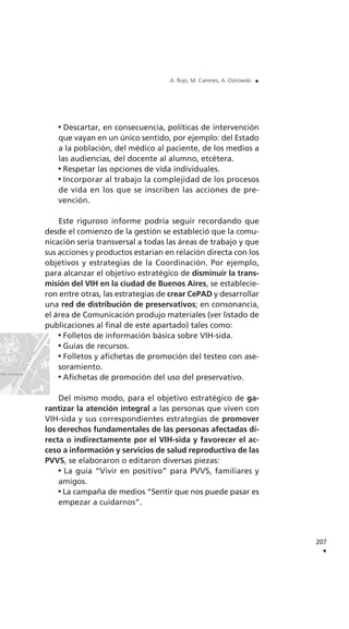 Descartar, en consecuencia, políticas de intervención
que vayan en un único sentido, por ejemplo: del Estado
a la población, del médico al paciente, de los medios a
las audiencias, del docente al alumno, etcétera.
Respetar las opciones de vida individuales.
Incorporar al trabajo la complejidad de los procesos
de vida en los que se inscriben las acciones de pre-
vención.
Este riguroso informe podría seguir recordando que
desde el comienzo de la gestión se estableció que la comu-
nicación sería transversal a todas las áreas de trabajo y que
sus acciones y productos estarían en relación directa con los
objetivos y estrategias de la Coordinación. Por ejemplo,
para alcanzar el objetivo estratégico de disminuir la trans-
misión del VIH en la ciudad de Buenos Aires, se establecie-
ron entre otras, las estrategias de crear CePAD y desarrollar
una red de distribución de preservativos; en consonancia,
el área de Comunicación produjo materiales (ver listado de
publicaciones al final de este apartado) tales como:
Folletos de información básica sobre VIH-sida.
Guías de recursos.
Folletos y afichetas de promoción del testeo con ase-
soramiento.
Afichetas de promoción del uso del preservativo.
Del mismo modo, para el objetivo estratégico de ga-
rantizar la atención integral a las personas que viven con
VIH-sida y sus correspondientes estrategias de promover
los derechos fundamentales de las personas afectadas di-
recta o indirectamente por el VIH-sida y favorecer el ac-
ceso a información y servicios de salud reproductiva de las
PVVS, se elaboraron o editaron diversas piezas:
La guía “Vivir en positivo” para PVVS, familiares y
amigos.
La campaña de medios “Sentir que nos puede pasar es
empezar a cuidarnos”.
207
.
A. Rojo, M. Carones, A. Ostrowski .
 