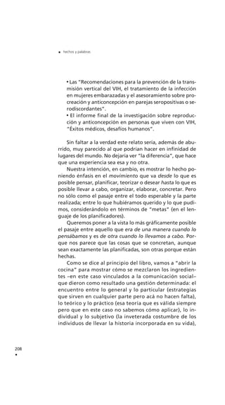 Las “Recomendaciones para la prevención de la trans-
misión vertical del VIH, el tratamiento de la infección
en mujeres embarazadas y el asesoramiento sobre pro-
creación y anticoncepción en parejas seropositivas o se-
rodiscordantes”.
El informe final de la investigación sobre reproduc-
ción y anticoncepción en personas que viven con VIH,
“Éxitos médicos, desafíos humanos”.
Sin faltar a la verdad este relato sería, además de abu-
rrido, muy parecido al que podrían hacer en infinidad de
lugares del mundo. No dejaría ver “la diferencia”, que hace
que una experiencia sea esa y no otra.
Nuestra intención, en cambio, es mostrar lo hecho po-
niendo énfasis en el movimiento que va desde lo que es
posible pensar, planificar, teorizar o desear hasta lo que es
posible llevar a cabo, organizar, elaborar, concretar. Pero
no sólo como el pasaje entre el todo esperable y la parte
realizada; entre lo que hubiéramos querido y lo que pudi-
mos, considerándolo en términos de “metas” (en el len-
guaje de los planificadores).
Queremos poner a la vista lo más gráficamente posible
el pasaje entre aquello que era de una manera cuando lo
pensábamos y es de otra cuando lo llevamos a cabo. Por-
que nos parece que las cosas que se concretan, aunque
sean exactamente las planificadas, son otras porque están
hechas.
Como se dice al principio del libro, vamos a “abrir la
cocina” para mostrar cómo se mezclaron los ingredien-
tes –en este caso vinculados a la comunicación social–
que dieron como resultado una gestión determinada: el
encuentro entre lo general y lo particular (estrategias
que sirven en cualquier parte pero acá no hacen falta),
lo teórico y lo práctico (esa teoría que es válida siempre
pero que en este caso no sabemos cómo aplicar), lo in-
dividual y lo subjetivo (la inveterada costumbre de los
individuos de llevar la historia incorporada en su vida),
208
.
. hechos y palabras
 